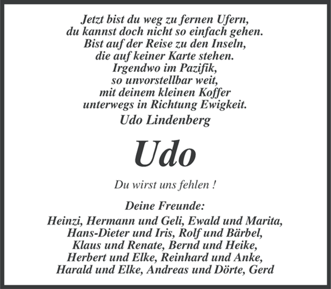<p>Jetzt bist du weg zu fernen Ufern,<br />du kannst doch nicht so einfach gehen.<br />Bist auf der Reise zu den Inseln,<br />die auf keiner Karte stehen.<br />Irgendwo im Pazifik,<br />so unvorstellbar weit,<br />mit deinem kleinen Koffer<br />unterwegs in Richtung Ewigkeit.</p><p>Udo Lindenberg</p><p>Udo<br />Du wirst uns fehlen !<br />Deine Freunde:<br />Heinzi, Hermann und Geli, Ewald und Marita,<br />Hans-Dieter und Iris, Rolf und Bärbel,<br />Klaus und Renate, Bernd und Heike,<br />Herbert und Elke, Reinhard und Anke,<br />Harald und Elke, Andreas und Dörte, Gerd</p>