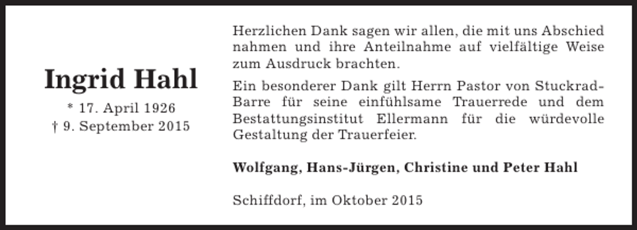 <p>Ingrid Hahl<br />* 17. April 1926<br />† 9. September 2015</p><p>Herzlichen Dank sagen wir allen, die mit uns Abschied<br />nahmen und ihre Anteilnahme auf vielfältige Weise<br />zum Ausdruck brachten.<br />Ein besonderer Dank gilt Herrn Pastor von StuckradBarre für seine einfühlsame Trauerrede und dem<br />Bestattungsinstitut Ellermann für die würdevolle<br />Gestaltung der Trauerfeier.<br />Wolfgang, Hans-Jürgen, Christine und Peter Hahl<br />Schiffdorf, im Oktober 2015</p>