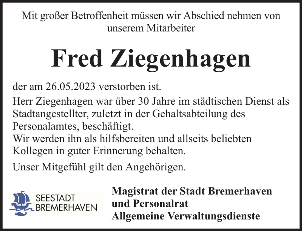 <p>Mit großer Betroffenheit müssen wir Abschied nehmen von<br />unserem Mitarbeiter</p><p>Fred Ziegenhagen<br />der am 26.05.2023 verstorben ist.<br />Herr Ziegenhagen war über 30 Jahre im städtischen Dienst als<br />Stadtangestellter, zuletzt in der Gehaltsabteilung des<br />Personalamtes, beschäftigt.<br />Wir werden ihn als hilfsbereiten und allseits beliebten<br />Kollegen in guter Erinnerung behalten.<br />Unser Mitgefühl gilt den Angehörigen.<br />Magistrat der Stadt Bremerhaven<br />und Personalrat<br />Allgemeine Verwaltungsdienste</p>