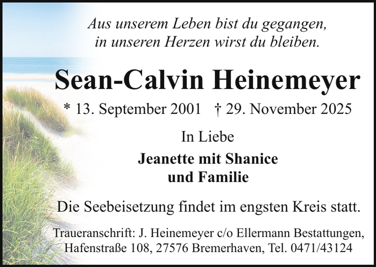 <p>Aus unserem Leben bist du gegangen,<br />in unseren Herzen wirst du bleiben.</p><p>Sean-Calvin Heinemeyer<br />* 13. September 2001 † 29. November 2025<br />In Liebe<br />Jeanette mit Shanice<br />und Familie<br />Die Seebeisetzung findet im engsten Kreis statt.<br />Traueranschrift: J. Heinemeyer c/o Ellermann Bestattungen,<br />Hafenstraße 108, 27576 Bremerhaven, Tel. 0471/43124</p>