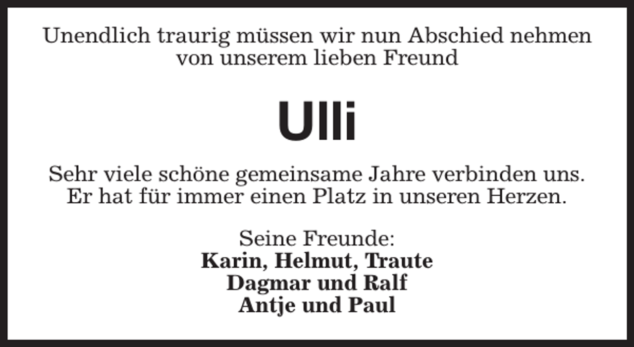 <p>Unendlich traurig müssen wir nun Abschied nehmen<br />von unserem lieben Freund</p><p>Ulli<br />Sehr viele schöne gemeinsame Jahre verbinden uns.<br />Er hat für immer einen Platz in unseren Herzen.<br />Seine Freunde:<br />Karin, Helmut, Traute<br />Dagmar und Ralf<br />Antje und Paul</p>