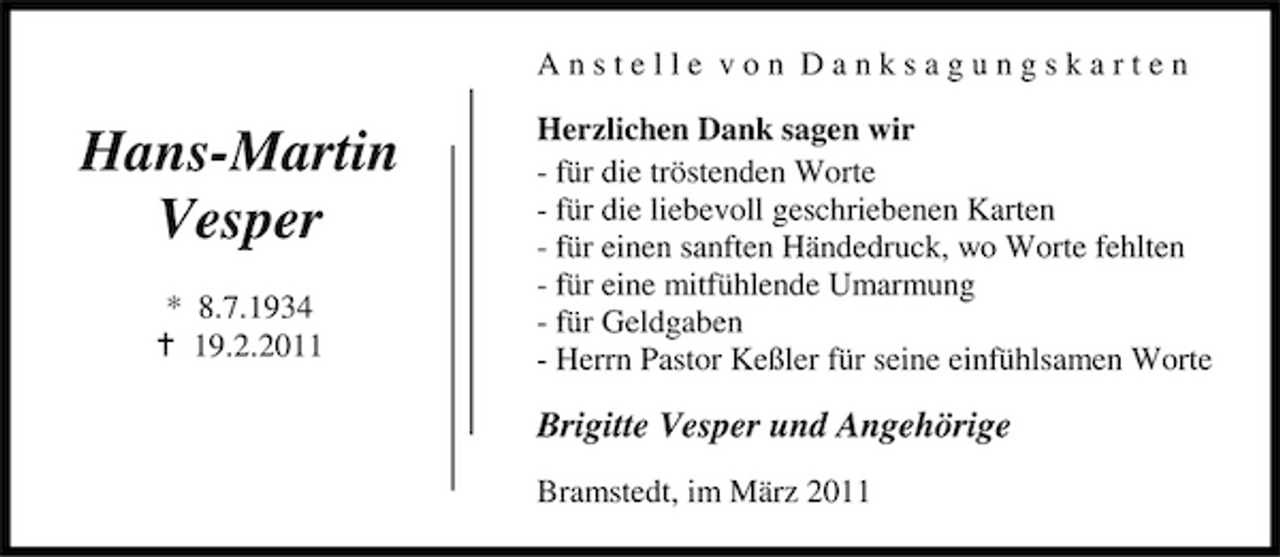<p>Anstelle von Danksagungskarten</p><p>Hans-Martin Vesper<br />* 8.7.1934 19.2.2011</p><p>Herzlichen Dank sagen wir - für die tröstenden Worte - für die liebevoll geschriebenen Karten - für einen sanften Händedruck, wo Worte fehlten - für eine mitfühlende Umarmung - für Geldgaben - Herrn Pastor Keßler für seine einfühlsamen Worte</p><p>Brigitte Vesper und Angehörige<br />Bramstedt, im März 2011</p>