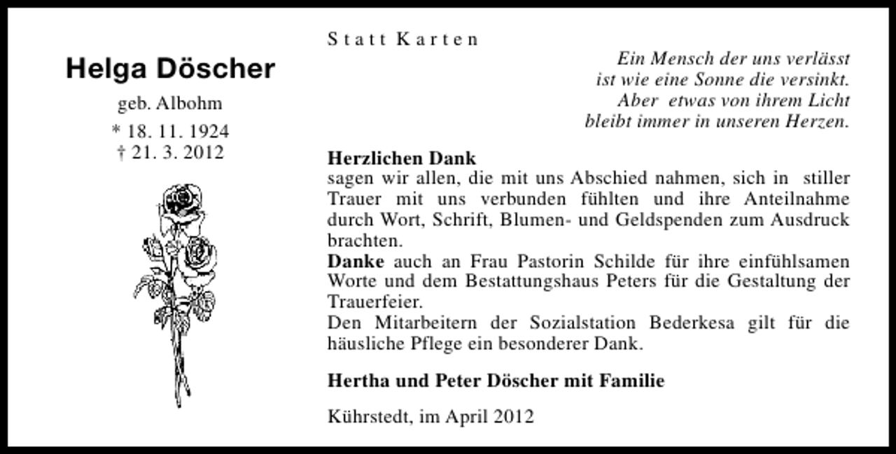 <p>Helga Döscher<br />geb. Albohm<br />* 18. 11. 1924<br />† 21. 3. 2012</p><p>Statt Karten</p><p>Ein Mensch der uns verlässt<br />ist wie eine Sonne die versinkt.<br />Aber etwas von ihrem Licht<br />bleibt immer in unseren Herzen.</p><p>Herzlichen Dank<br />sagen wir allen, die mit uns Abschied nahmen, sich in stiller<br />Trauer mit uns verbunden fühlten und ihre Anteilnahme<br />durch Wort, Schrift, Blumen- und Geldspenden zum Ausdruck<br />brachten.<br />Danke auch an Frau Pastorin Schilde für ihre einfühlsamen<br />Worte und dem Bestattungshaus Peters für die Gestaltung der<br />Trauerfeier.<br />Den Mitarbeitern der Sozialstation Bederkesa gilt für die<br />häusliche Pflege ein besonderer Dank.<br />Hertha und Peter Döscher mit Familie<br />Kührstedt, im April 2012</p>