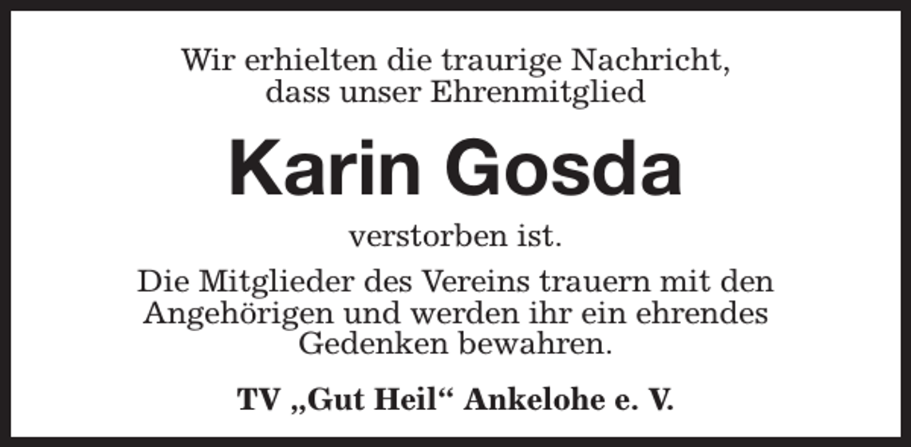 <p>Wir erhielten die traurige Nachricht,<br />dass unser Ehrenmitglied</p><p>Karin Gosda</p><p>verstorben ist.<br />Die Mitglieder des Vereins trauern mit den<br />Angehörigen und werden ihr ein ehrendes<br />Gedenken bewahren.<br />TV „Gut Heil“ Ankelohe e. V.</p>