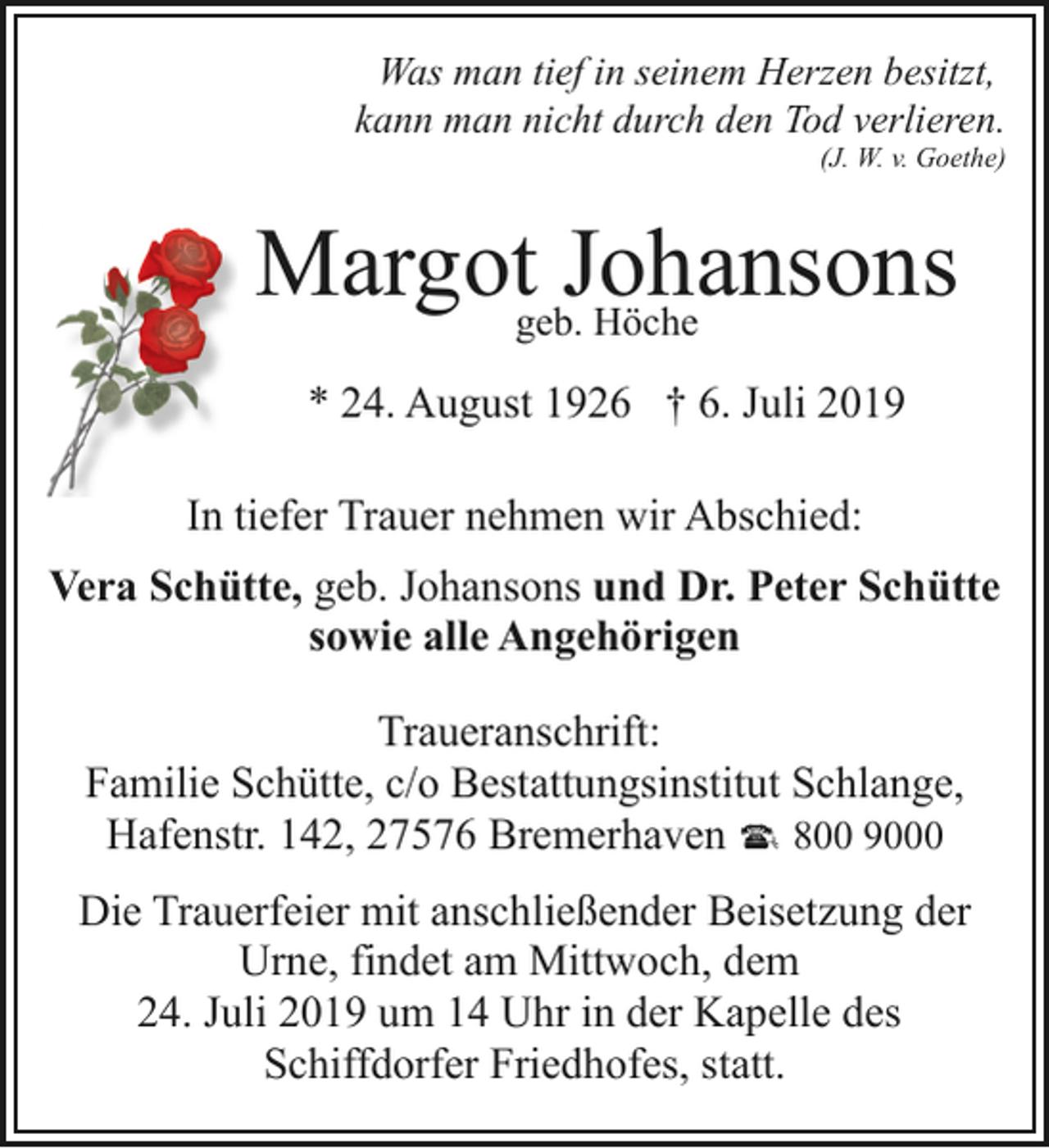 <p>Was man tief in seinem Herzen besitzt,<br />kann man nicht durch den Tod verlieren.</p><p>(J. W. v. Goethe)</p><p>Margotgeb.Johansons<br />Höche<br />* 24. August 1926 † 6. Juli 2019<br />In tiefer Trauer nehmen wir Abschied:<br />Vera Schütte, geb. Johansons und Dr. Peter Schütte<br />sowie alle Angehörigen<br />Traueranschrift:<br />Familie Schütte, c/o Bestattungsinstitut Schlange,<br />Hafenstr. 142, 27576 Bremerhaven 800 9000<br />Die Trauerfeier mit anschließender Beisetzung der<br />Urne, findet am Mittwoch, dem<br />24. Juli 2019 um 14 Uhr in der Kapelle des<br />Schiffdorfer Friedhofes, statt.</p>