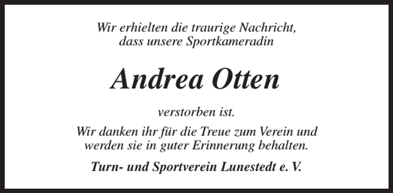 <p>Wir erhielten die traurige Nachricht,<br />dass unsere Sportkameradin</p><p>Andrea Otten<br />verstorben ist.<br />Wir danken ihr für die Treue zum Verein und<br />werden sie in guter Erinnerung behalten.<br />Turn- und Sportverein Lunestedt e. V.</p>
