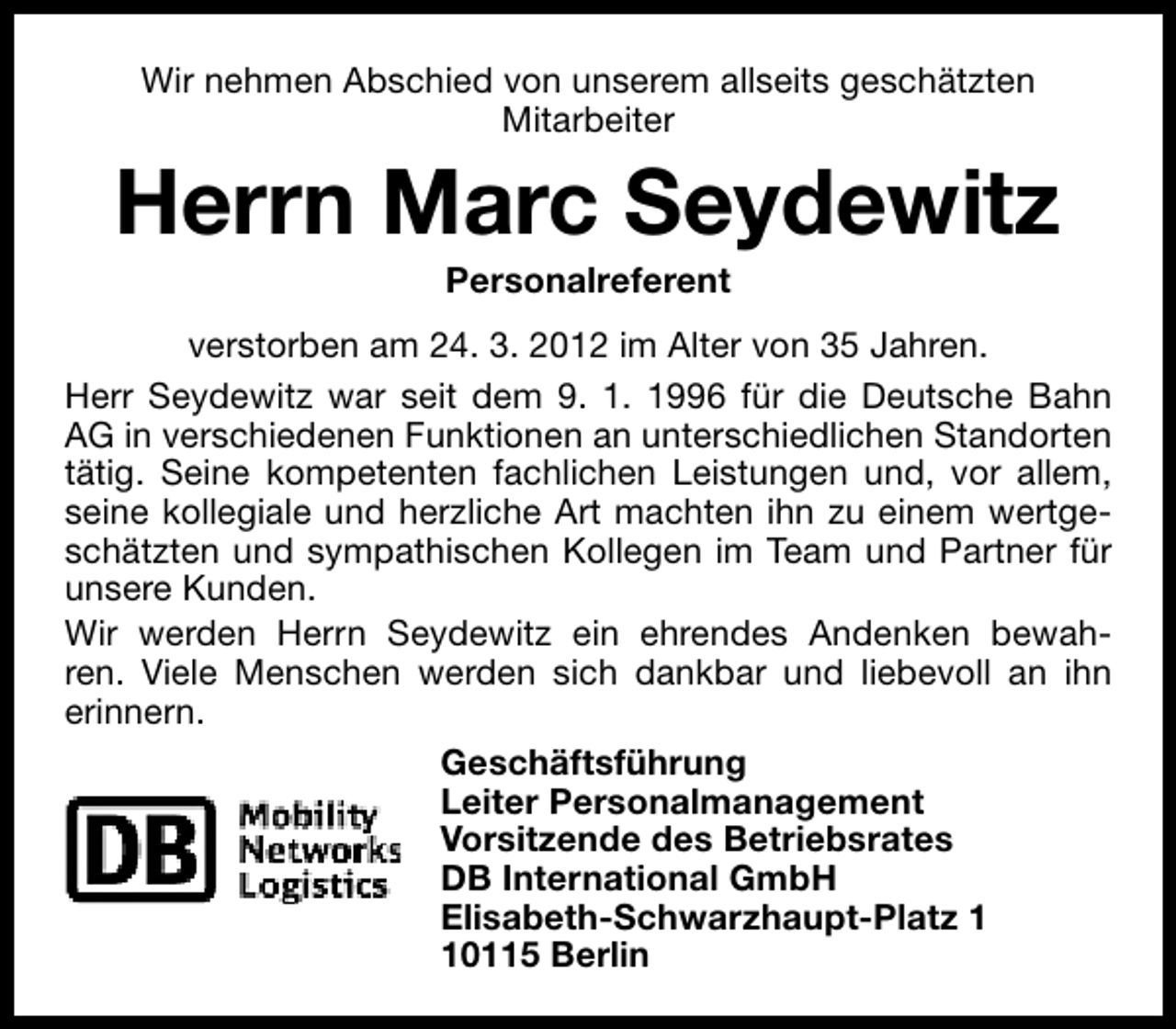 <p>Wir nehmen Abschied von unserem allseits geschätzten<br />Mitarbeiter</p><p>Herrn Marc Seydewitz<br />Personalreferent</p><p>verstorben am 24. 3. 2012 im Alter von 35 Jahren.<br />Herr Seydewitz war seit dem 9. 1. 1996 für die Deutsche Bahn<br />AG in verschiedenen Funktionen an unterschiedlichen Standorten<br />tätig. Seine kompetenten fachlichen Leistungen und, vor allem,<br />seine kollegiale und herzliche Art machten ihn zu einem wertgeschätzten und sympathischen Kollegen im Team und Partner für<br />unsere Kunden.<br />Wir werden Herrn Seydewitz ein ehrendes Andenken bewahren. Viele Menschen werden sich dankbar und liebevoll an ihn<br />erinnern.<br />Geschäftsführung<br />Leiter Personalmanagement<br />Vorsitzende des Betriebsrates<br />DB International GmbH<br />Elisabeth-Schwarzhaupt-Platz 0115 Berlin</p>
