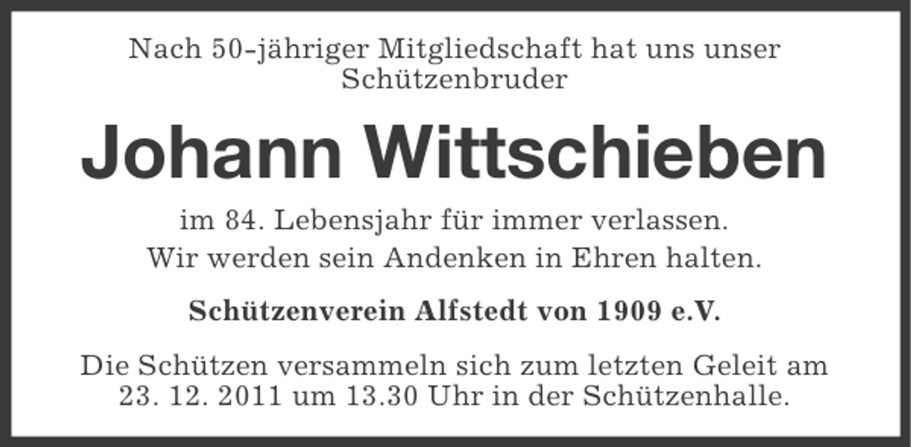 <p>Nach 50-jähriger Mitgliedschaft hat uns unser<br />Schützenbruder</p><p>Johann Wittschieben<br />im 84. Lebensjahr für immer verlassen.<br />Wir werden sein Andenken in Ehren halten.<br />Schützenverein Alfstedt von 1909 e.V.<br />Die Schützen versammeln sich zum letzten Geleit am<br />23. 12. 2011 um 13.30 Uhr in der Schützenhalle.</p>