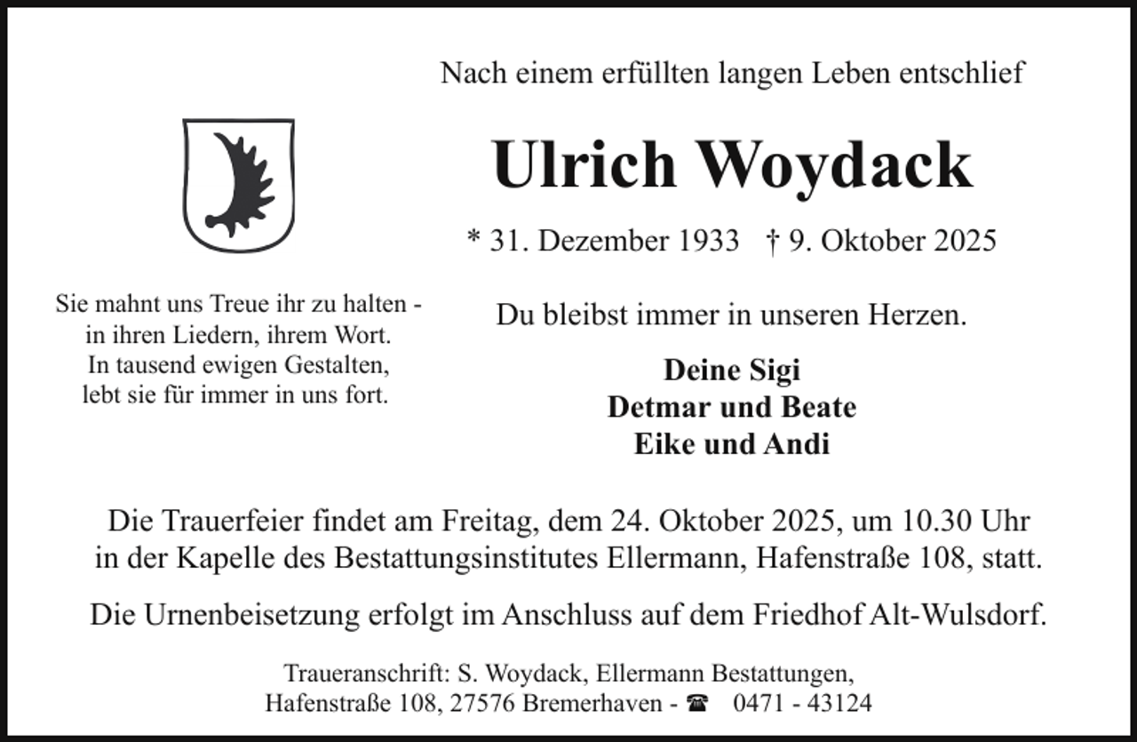 <p>Nach einem erfüllten langen Leben entschlief</p><p>Ulrich Woydack<br />* 31. Dezember 1933 † 9. Oktober 2025<br />Sie mahnt uns Treue ihr zu halten in ihren Liedern, ihrem Wort.<br />In tausend ewigen Gestalten,<br />lebt sie für immer in uns fort.</p><p>Du bleibst immer in unseren Herzen.<br />Deine Sigi<br />Detmar und Beate<br />Eike und Andi</p><p>Die Trauerfeier findet am Freitag, dem 24. Oktober 2025, um 10.30 Uhr<br />in der Kapelle des Bestattungsinstitutes Ellermann, Hafenstraße 108, statt.<br />Die Urnenbeisetzung erfolgt im Anschluss auf dem Friedhof Alt-Wulsdorf.<br />Traueranschrift: S. Woydack, Ellermann Bestattungen,<br />Hafenstraße 108, 27576 Bremerhaven - ( 0471 - 43124</p>
