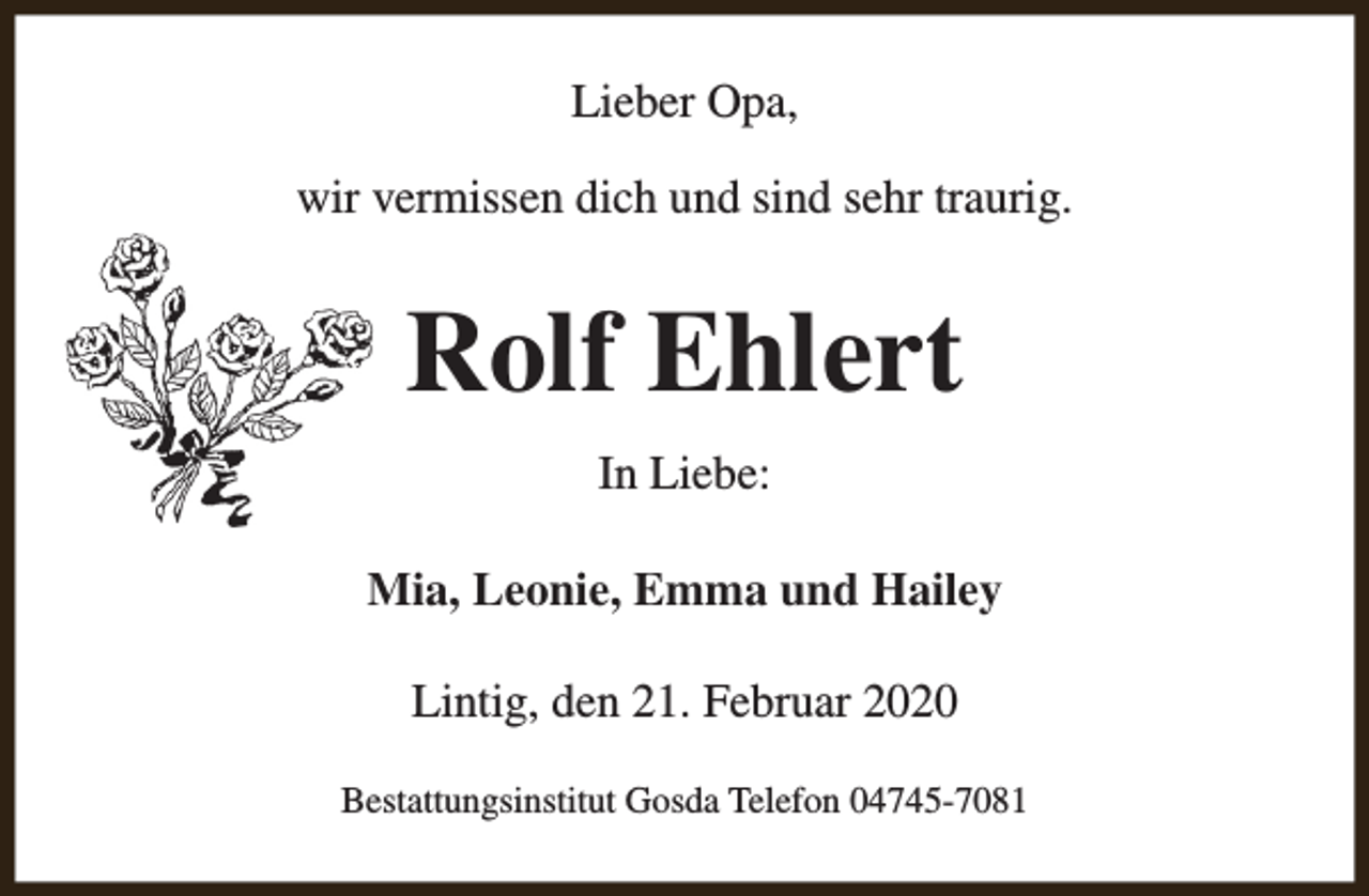 <p>Lieber Opa,<br />wir vermissen dich und sind sehr traurig.</p><p>Rolf Ehlert<br />In Liebe:<br />Mia, Leonie, Emma und Hailey<br />Lintig, den 21. Februar 2020<br />Bestattungsinstitut Gosda Telefon 04745-7081</p>