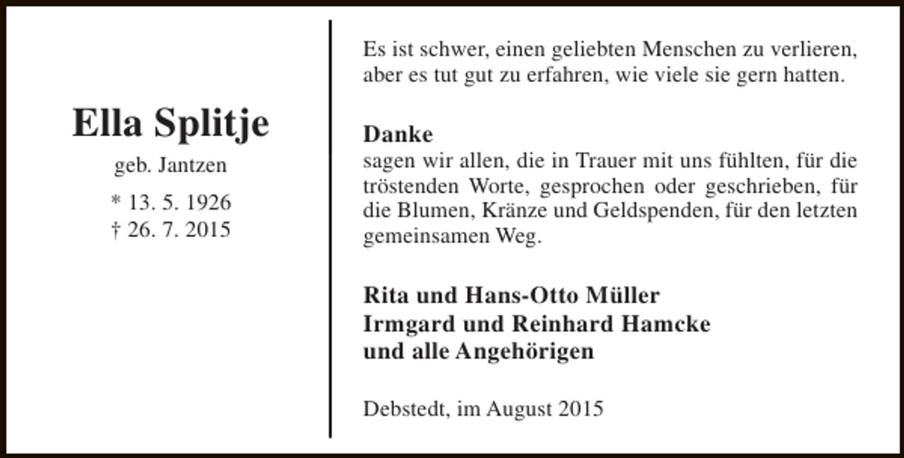 <p>Es ist schwer, einen geliebten Menschen zu verlieren,<br />aber es tut gut zu erfahren, wie viele sie gern hatten.</p><p>Ella Splitje<br />geb. Jantzen</p><p>* 13. 5. 1926<br />† 26. 7. 2015</p><p>Danke</p><p>sagen wir allen, die in Trauer mit uns fühlten, für die<br />tröstenden Worte, gesprochen oder geschrieben, für<br />die Blumen, Kränze und Geldspenden, für den letzten<br />gemeinsamen Weg.</p><p>Rita und Hans-Otto Müller<br />Irmgard und Reinhard Hamcke<br />und alle Angehörigen<br />Debstedt, im August 2015</p>