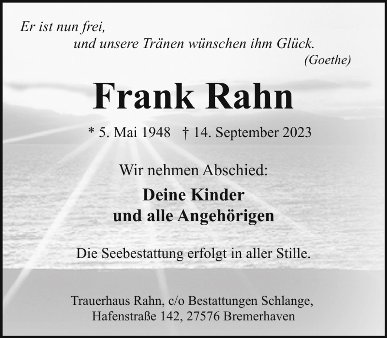 <p>Er ist nun frei,<br />und unsere Tränen wünschen ihm Glück.</p><p>(Goethe)</p><p>Frank Rahn<br />* 5. Mai 1948 † 14. September 2023</p><p>Wir nehmen Abschied:</p><p>Deine Kinder<br />und alle Angehörigen<br />Die Seebestattung erfolgt in aller Stille.<br />Trauerhaus Rahn, c/o Bestattungen Schlange,<br />Hafenstraße 142, 27576 Bremerhaven</p>