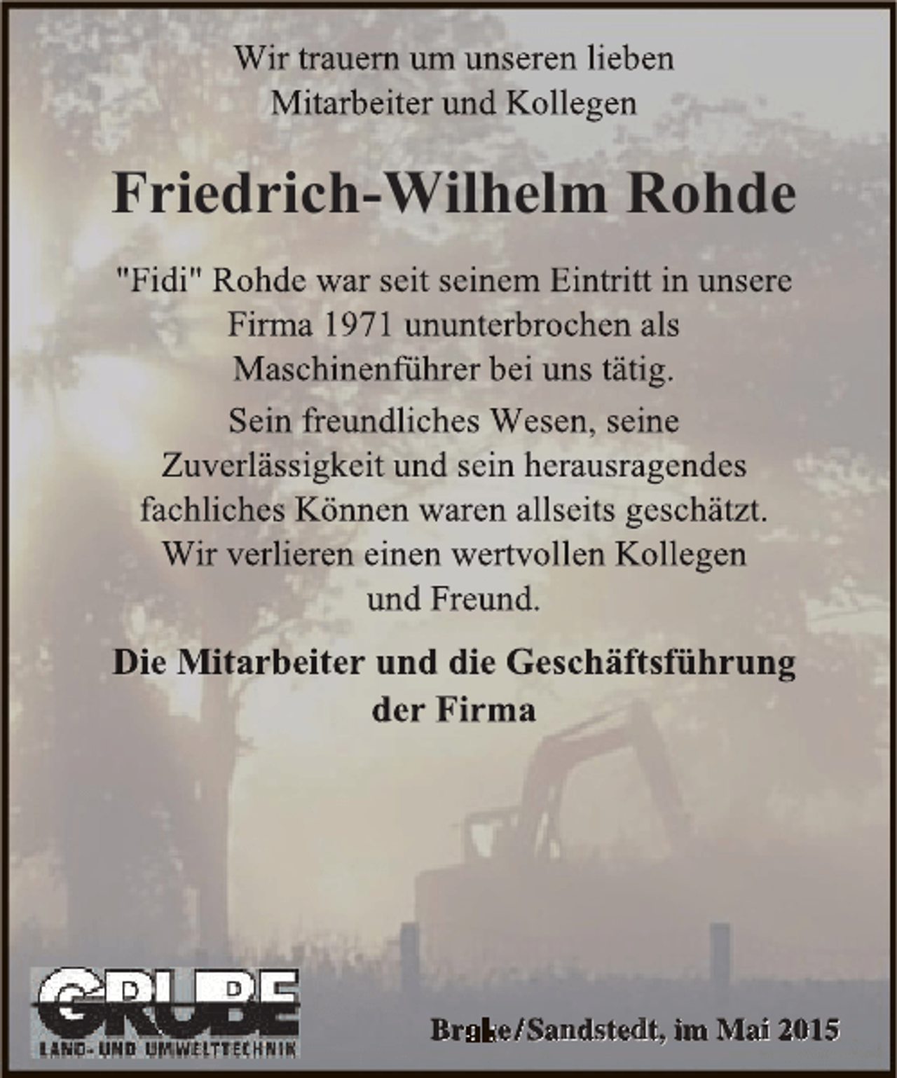 <p>Wir trauern um unseren lieben<br />rn<br />n<br />Mitarbeiter und Kollegen</p><p>Friedrich-Wilhelm Rohde<br />"Fidi" Rohde war seit seinem Eintritt in unsere<br />Firma 1971 ununterbrochen als<br />Maschinenführer bei uns tätig.<br />Sein freundliches Wesen, seine<br />Zuverlässigkeit und sein herausragendes<br />fachliches Können waren allseits geschätzt.<br />Wir verlieren einen wertvollen Kollegen<br />und Freund.</p><p>Die Mitarbeiter und die Geschäftsführung<br />der Firma</p><p>Br e / Sa d te t im Ma 2015<br />Brake Sandstedt, im Mai 2015</p>