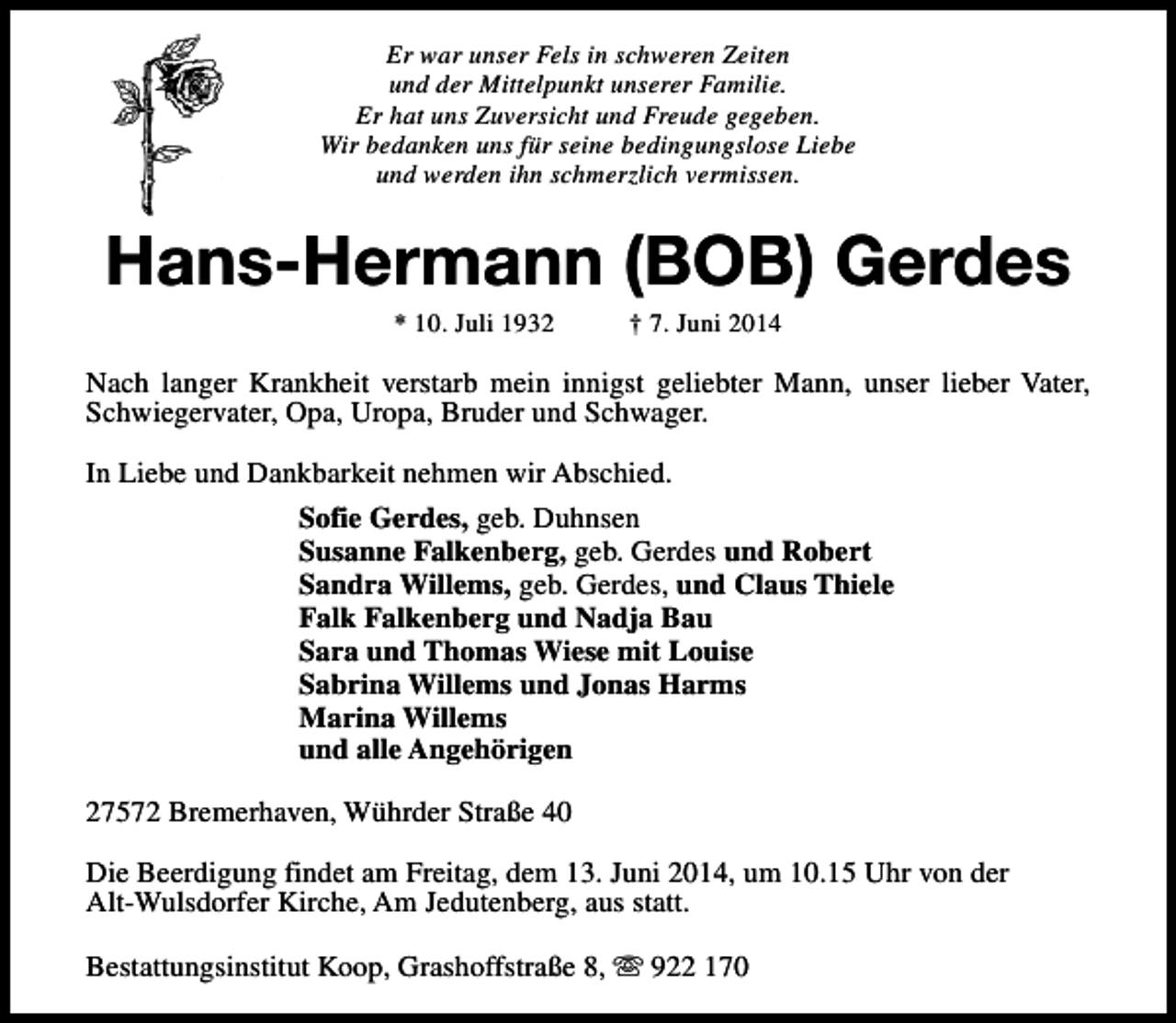 <p>Er war unser Fels in schweren Zeiten<br />und der Mittelpunkt unserer Familie.<br />Er hat uns Zuversicht und Freude gegeben.<br />Wir bedanken uns für seine bedingungslose Liebe<br />und werden ihn schmerzlich vermissen.</p><p>Hans-Hermann (BOB) Gerdes<br />* 10. Juli 1932</p><p>† 7. Juni 2014</p><p>Nach langer Krankheit verstarb mein innigst geliebter Mann, unser lieber Vater,<br />Schwiegervater, Opa, Uropa, Bruder und Schwager.<br />In Liebe und Dankbarkeit nehmen wir Abschied.<br />Sofie Gerdes, geb. Duhnsen<br />Susanne Falkenberg, geb. Gerdes und Robert<br />Sandra Willems, geb. Gerdes, und Claus Thiele<br />Falk Falkenberg und Nadja Bau<br />Sara und Thomas Wiese mit Louise<br />Sabrina Willems und Jonas Harms<br />Marina Willems<br />und alle Angehörigen<br />27572 Bremerhaven, Wührder Straße 40<br />Die Beerdigung findet am Freitag, dem 13. Juni 2014, um 10.15 Uhr von der<br />Alt-Wulsdorfer Kirche, Am Jedutenberg, aus statt.<br />Bestattungsinstitut Koop, Grashoffstraße 8, s 922 170</p>