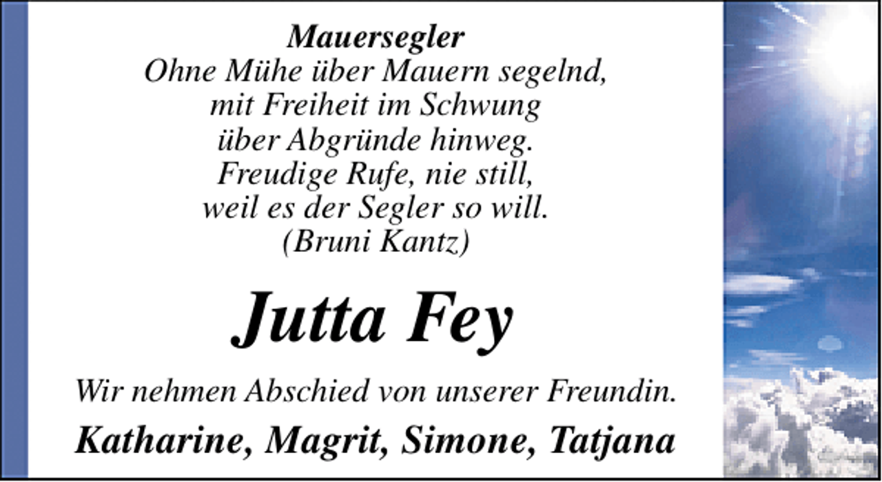 <p>Mauersegler<br />Ohne Mühe über Mauern segelnd,<br />mit Freiheit im Schwung<br />über Abgründe hinweg.<br />Freudige Rufe, nie still,<br />weil es der Segler so will.<br />(Bruni Kantz)</p>
<p>Jutta Fey<br />Wir nehmen Abschied von unserer Freundin.</p>
<p>Katharine, Magrit, Simone, Tatjana</p>