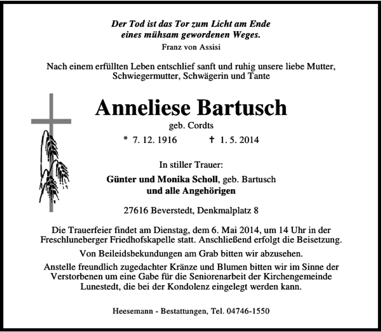 <p>Der Tod ist das Tor zum Licht am Ende<br />eines mühsam gewordenen Weges.<br />Franz von Assisi</p><p>Nach einem erfüllten Leben entschlief sanft und ruhig unsere liebe Mutter,<br />Schwiegermutter, Schwägerin und Tante</p><p>Anneliese Bartusch<br />geb. Cordts<br />* 7. 12. 1916<br />1. 5. 2014<br />In stiller Trauer:<br />Günter und Monika Scholl, geb. Bartusch<br />und alle Angehörigen<br />27616 Beverstedt, Denkmalplatz 8<br />Die Trauerfeier findet am Dienstag, dem 6. Mai 2014, um 14 Uhr in der<br />Freschluneberger Friedhofskapelle statt. Anschließend erfolgt die Beisetzung.<br />Von Beileidsbekundungen am Grab bitten wir abzusehen.<br />Anstelle freundlich zugedachter Kränze und Blumen bitten wir im Sinne der<br />Verstorbenen um eine Gabe für die Seniorenarbeit der Kirchengemeinde<br />Lunestedt, die bei der Kondolenz eingelegt werden kann.<br />Heesemann - Bestattungen, Tel. 04746-1550</p>