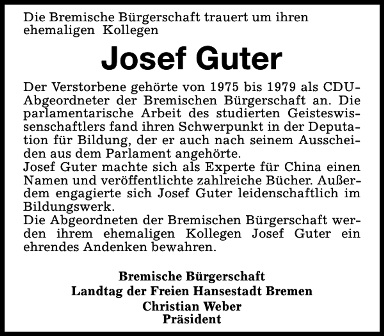 <p>Die Bremische Bürgerschaft trauert um ihren<br />ehemaligen Kollegen</p><p>Josef Guter</p><p>Der Verstorbene gehörte von 1975 bis 1979 als CDUAbgeordneter der Bremischen Bürgerschaft an. Die<br />parlamentarische Arbeit des studierten Geisteswissenschaftlers fand ihren Schwerpunkt in der Deputation für Bildung, der er auch nach seinem Ausscheiden aus dem Parlament angehörte.<br />Josef Guter machte sich als Experte für China einen<br />Namen und veröffentlichte zahlreiche Bücher. Außerdem engagierte sich Josef Guter leidenschaftlich im<br />Bildungswerk.<br />Die Abgeordneten der Bremischen Bürgerschaft werden ihrem ehemaligen Kollegen Josef Guter ein<br />ehrendes Andenken bewahren.<br />Bremische Bürgerschaft<br />Landtag der Freien Hansestadt Bremen<br />Christian Weber<br />Präsident</p>