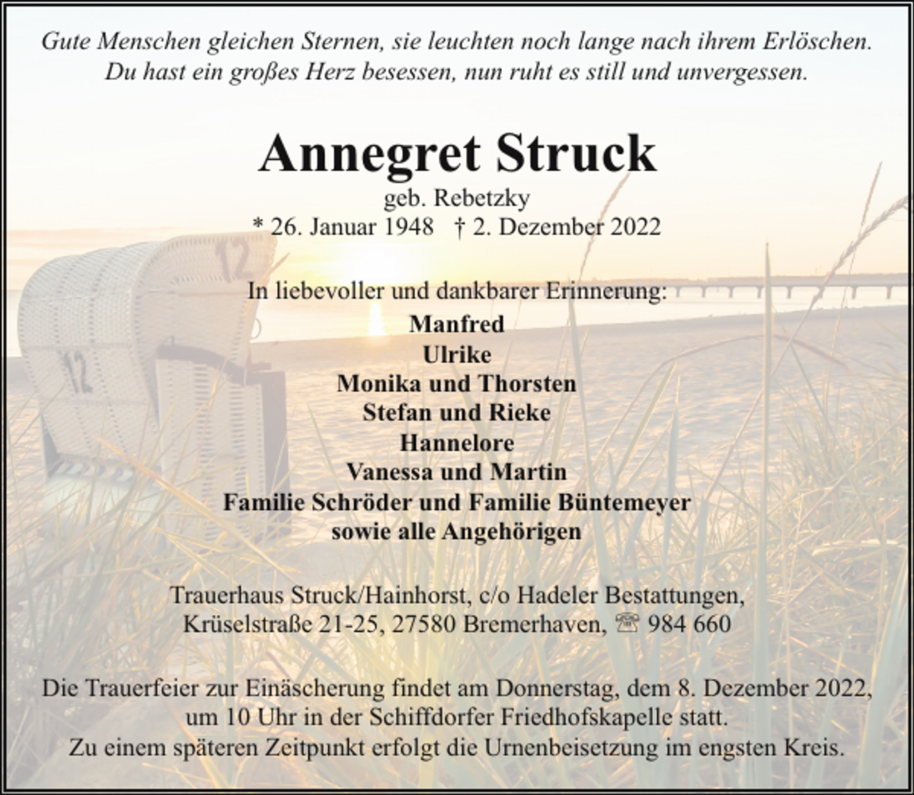 <p>Gute Menschen gleichen Sternen, sie leuchten noch lange nach ihrem Erlöschen.<br />Du hast ein großes Herz besessen, nun ruht es still und unvergessen.</p><p>Annegret Struck</p><p>geb. Rebetzky<br />* 26. Januar 1948 † 2. Dezember 2022<br />In liebevoller und dankbarer Erinnerung:<br />Manfred<br />Ulrike<br />Monika und Thorsten<br />Stefan und Rieke<br />Hannelore<br />Vanessa und Martin<br />Familie Schröder und Familie Büntemeyer<br />sowie alle Angehörigen<br />Trauerhaus Struck/Hainhorst, c/o Hadeler Bestattungen,<br />Krüselstraße 21-25, 27580 Bremerhaven, ' 984 660<br />Die Trauerfeier zur Einäscherung findet am Donnerstag, dem 8. Dezember 2022,<br />um 10 Uhr in der Schiffdorfer Friedhofskapelle statt.<br />Zu einem späteren Zeitpunkt erfolgt die Urnenbeisetzung im engsten Kreis.</p>