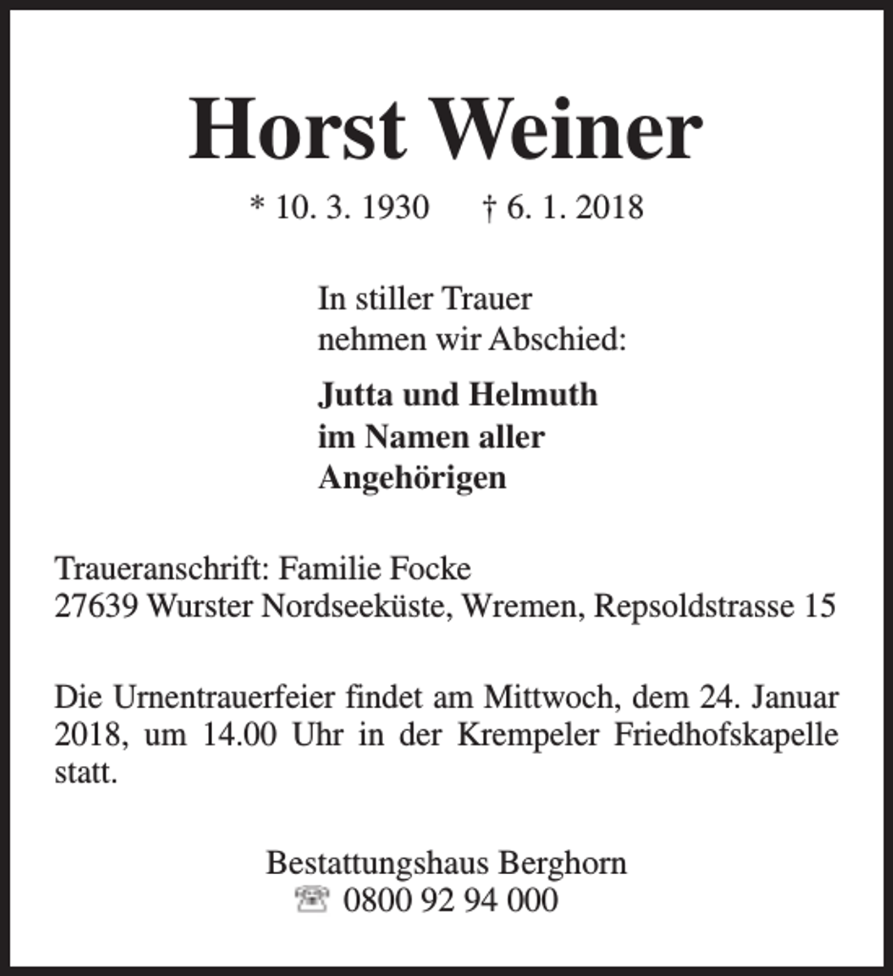 <p>Horst Weiner<br />* 10. 3. 1930</p><p>† 6. 1. 2018</p><p>In stiller Trauer<br />nehmen wir Abschied:<br />Jutta und Helmuth<br />im Namen aller<br />Angehörigen<br />Traueranschrift: Familie Focke<br />27639 Wurster Nordseeküste, Wremen, Repsoldstrasse 15<br />Die Urnentrauerfeier findet am Mittwoch, dem 24. Januar<br />2018, um 14.00 Uhr in der Krempeler Friedhofskapelle<br />statt.<br />Bestattungshaus Berghorn<br />0800 92 94 000</p>