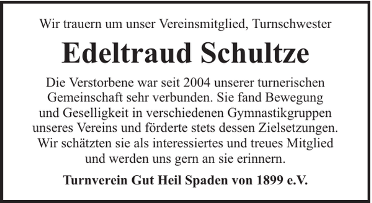 <p>Wir trauern um unser Vereinsmitglied, Turnschwester</p><p>Edeltraud Schultze<br />Die Verstorbene war seit 2004 unserer turnerischen<br />Gemeinschaft sehr verbunden. Sie fand Bewegung<br />und Geselligkeit in verschiedenen Gymnastikgruppen<br />unseres Vereins und förderte stets dessen Zielsetzungen.<br />Wir schätzten sie als interessiertes und treues Mitglied<br />und werden uns gern an sie erinnern.<br />Turnverein Gut Heil Spaden von 1899 e.V.</p>