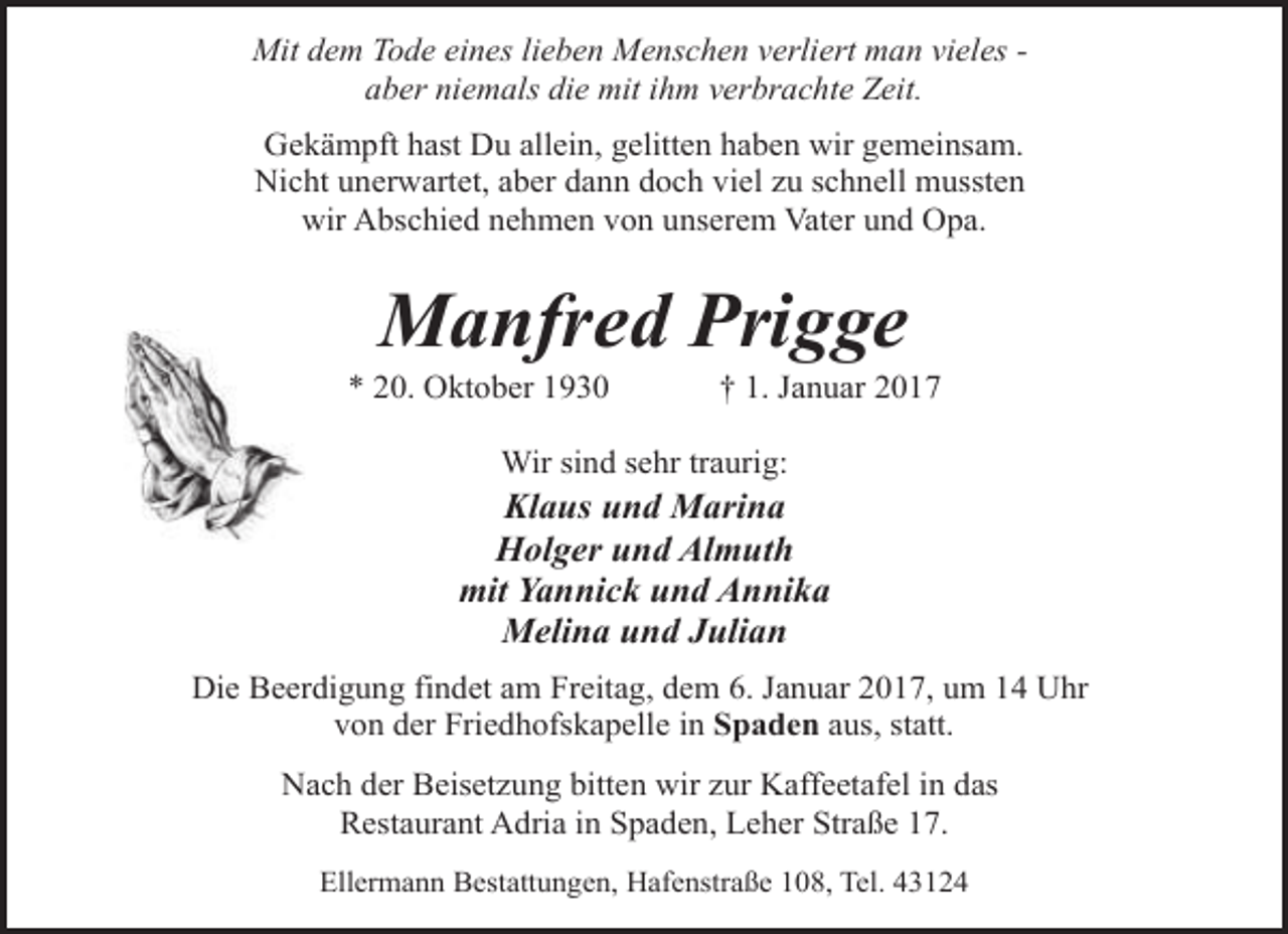<p>Mit dem Tode eines lieben Menschen verliert man vieles aber niemals die mit ihm verbrachte Zeit.<br />Gekämpft hast Du allein, gelitten haben wir gemeinsam.<br />Nicht unerwartet, aber dann doch viel zu schnell mussten<br />wir Abschied nehmen von unserem Vater und Opa.</p><p>Manfred Prigge</p><p>* 20. Oktober 1930</p><p>† 1. Januar 2017</p><p>Wir sind sehr traurig:</p><p>Klaus und Marina<br />Holger und Almuth<br />mit Yannick und Annika<br />Melina und Julian<br />Die Beerdigung findet am Freitag, dem 6. Januar 2017, um 14 Uhr<br />von der Friedhofskapelle in Spaden aus, statt.<br />Nach der Beisetzung bitten wir zur Kaffeetafel in das<br />Restaurant Adria in Spaden, Leher Straße 17.<br />Ellermann Bestattungen, Hafenstraße 108, Tel. 43124</p>