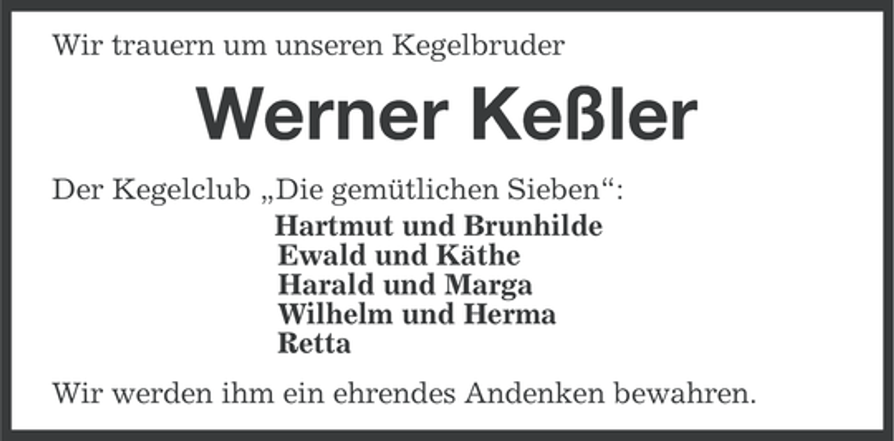 <p>Wir trauern um unseren Kegelbruder</p><p>Werner Keßler<br />Der Kegelclub „Die gemütlichen Sieben“:<br />Hartmut und Brunhilde<br />Ewald und Käthe<br />Harald und Marga<br />Wilhelm und Herma<br />Retta<br />Wir werden ihm ein ehrendes Andenken bewahren.</p>