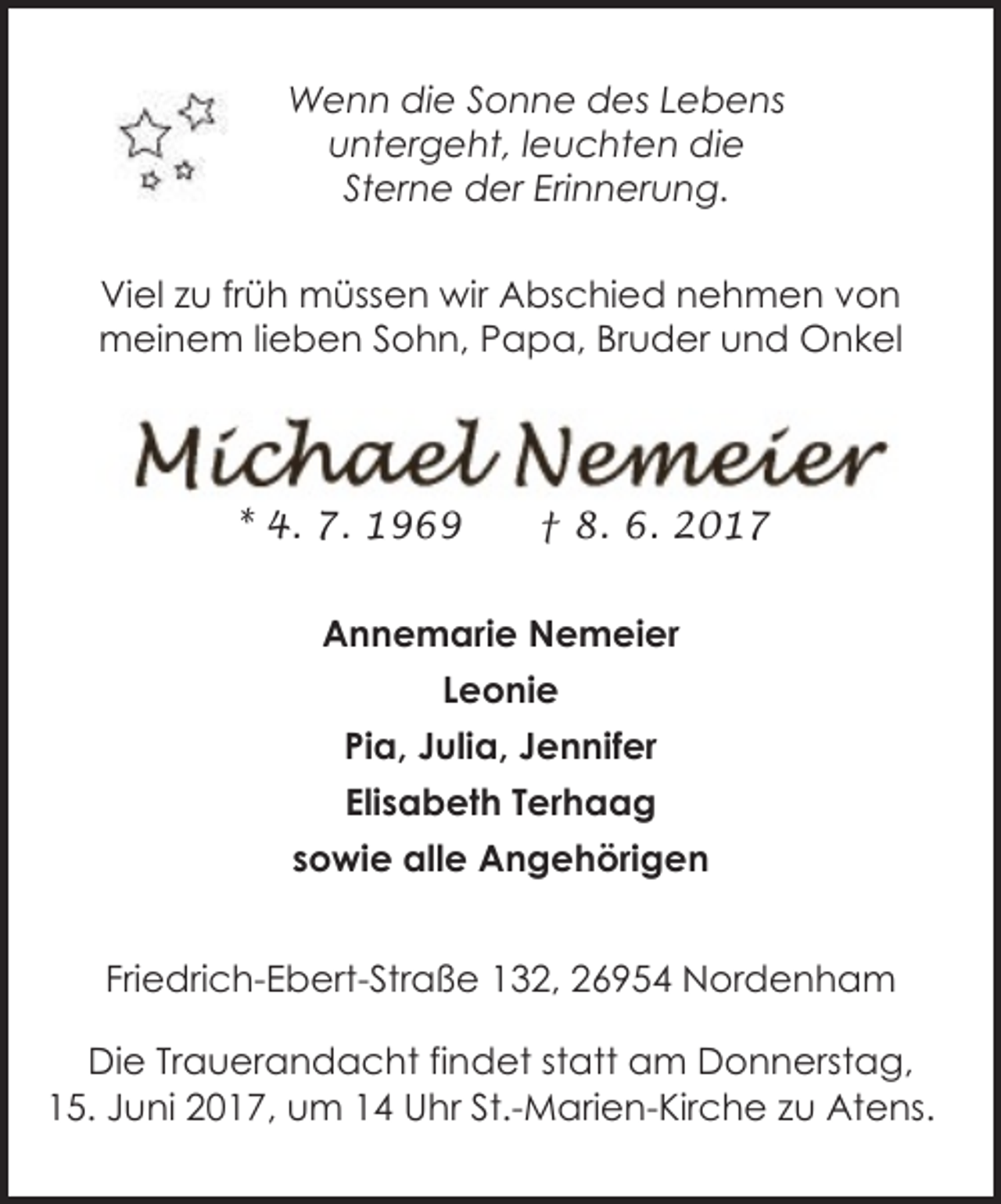 <p>Wenn die Sonne des Lebens<br />untergeht, leuchten die<br />Sterne der Erinnerung.<br />Viel zu früh müssen wir Abschied nehmen von<br />meinem lieben Sohn, Papa, Bruder und Onkel</p><p>* 4. 7. 1969</p><p>† 8. 6. 2017</p><p>Annemarie Nemeier<br />Leonie<br />Pia, Julia, Jennifer<br />Elisabeth Terhaag<br />sowie alle Angehörigen<br />Friedrich-Ebert-Straße 132, 26954 Nordenham<br />Die Trauerandacht findet statt am Donnerstag,<br />15. Juni 2017, um 14 Uhr St.-Marien-Kirche zu Atens.</p>