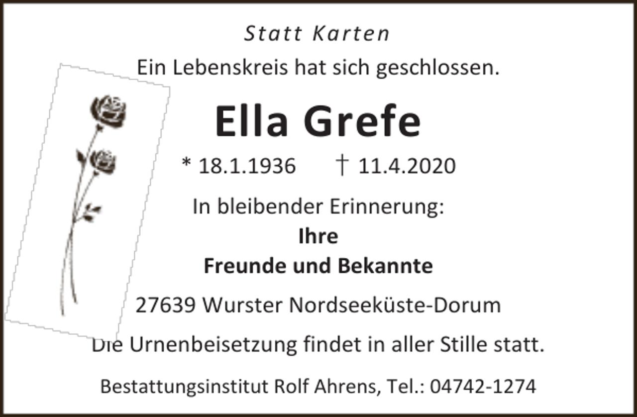 <p>S ta tt Ka rt e n<br />Ein Lebenskreis hat sich geschlossen.</p><p>Ella Grefe</p><p>* 18.1.1936</p><p>† 11.4.2020</p><p>In bleibender Erinnerung:<br />Ihre<br />Freunde und Bekannte<br />27639 Wurster Nordseeküste-Dorum<br />Die Urnenbeisetzung findet in aller Stille statt.<br />Bestattungsinstitut Rolf Ahrens, Tel.: 04742-1274</p>