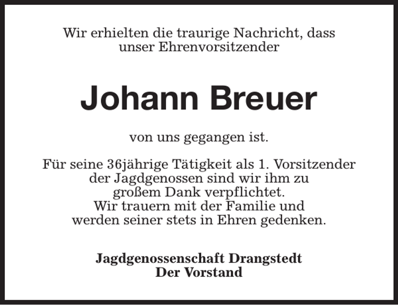 <p>Wir erhielten die traurige Nachricht, dass<br />unser Ehrenvorsitzender</p><p>Johann Breuer<br />von uns gegangen ist.<br />Für seine 36jährige Tätigkeit als 1. Vorsitzender<br />der Jagdgenossen sind wir ihm zu<br />großem Dank verpflichtet.<br />Wir trauern mit der Familie und<br />werden seiner stets in Ehren gedenken.<br />Jagdgenossenschaft Drangstedt<br />Der Vorstand</p>