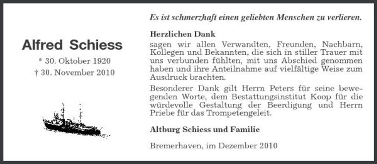 <p>Es ist schmerzhaft einen geliebten Menschen zu verlieren.</p><p>Alfred Schiess<br />* 30. Oktober 1920 † 30. November 2010</p><p>Herzlichen Dank sagen wir allen Verwandten, Freunden, Nachbarn, Kollegen und Bekannten, die sich in stiller Trauer mit uns verbunden fühlten, mit uns Abschied genommen haben und ihre Anteilnahme auf vielfältige Weise zum Ausdruck brachten. Besonderer Dank gilt Herrn Peters für seine bewegenden Worte, dem Bestattungsinstitut Koop für die würdevolle Gestaltung der Beerdigung und Herrn Priebe für das Trompetengeleit. Altburg Schiess und Familie Bremerhaven, im Dezember 2010</p>