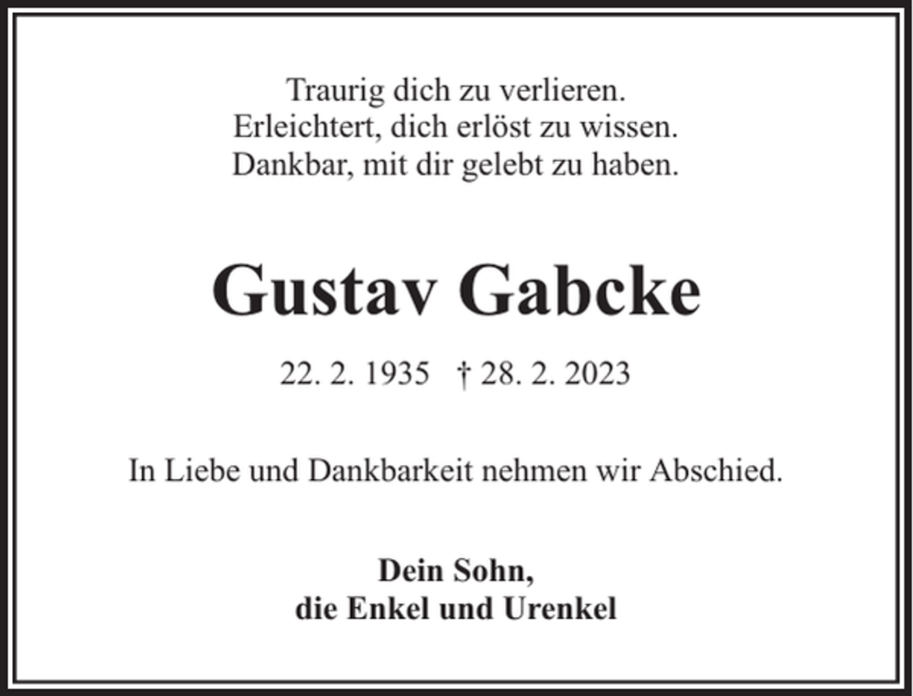 <p>Traurig dich zu verlieren.<br />Erleichtert, dich erlöst zu wissen.<br />Dankbar, mit dir gelebt zu haben.</p><p>Gustav Gabcke<br />22. 2. 1935 † 28. 2. 2023<br />In Liebe und Dankbarkeit nehmen wir Abschied.<br />Dein Sohn,<br />die Enkel und Urenkel</p>