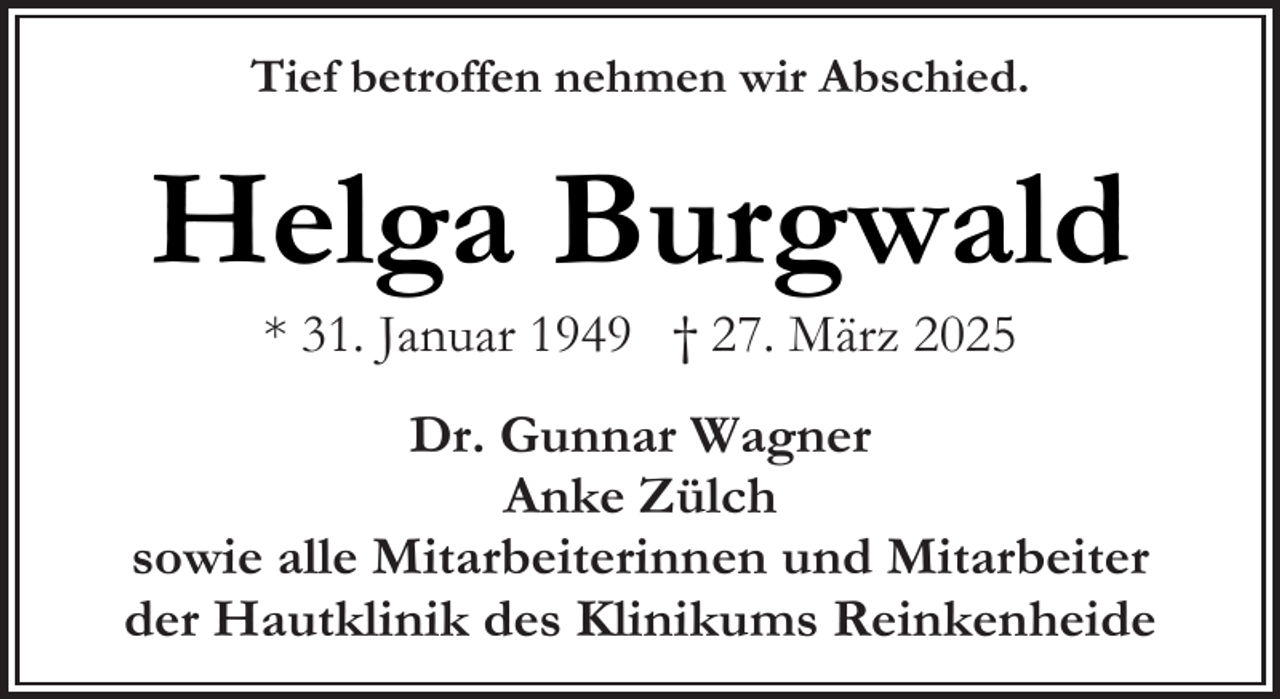 <p>Tief betroffen nehmen wir Abschied.</p><p>Helga Burgwald<br />* 31. Januar 1949 † 27. März 2025</p><p>Dr. Gunnar Wagner<br />Anke Zülch<br />sowie alle Mitarbeiterinnen und Mitarbeiter<br />der Hautklinik des Klinikums Reinkenheide</p>