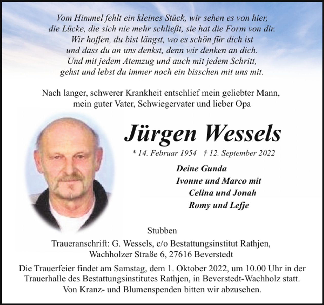 <p>Vom Himmel fehlt ein kleines Stück, wir sehen es von hier,<br />die Lücke, die sich nie mehr schließt, sie hat die Form von dir.<br />Wir hoffen, du bist längst, wo es schön für dich ist<br />und dass du an uns denkst, denn wir denken an dich.<br />Und mit jedem Atemzug und auch mit jedem Schritt,<br />gehst und lebst du immer noch ein bisschen mit uns mit.<br />Nach langer, schwerer Krankheit entschlief mein geliebter Mann,<br />mein guter Vater, Schwiegervater und lieber Opa</p><p>Jürgen Wessels<br />* 14. Februar 1954 † 12. September 2022</p><p>Deine Gunda<br />Ivonne und Marco mit<br />Celina und Jonah<br />Romy und Lefje<br />Stubben<br />Traueranschrift: G. Wessels, c/o Bestattungsinstitut Rathjen,<br />Wachholzer Straße 6, 27616 Beverstedt<br />Die Trauerfeier findet am Samstag, dem 1. Oktober 2022, um 10.00 Uhr in der<br />Trauerhalle des Bestattungsinstitutes Rathjen, in Beverstedt-Wachholz statt.<br />Von Kranz- und Blumenspenden bitten wir abzusehen.</p>