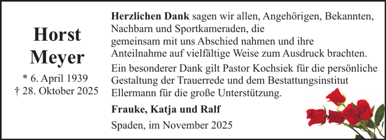 <p>Horst<br />Meyer<br />* 6. April 1939<br />† 28. Oktober 2025</p><p>Herzlichen Dank sagen wir allen, Angehörigen, Bekannten,<br />Nachbarn und Sportkameraden, die<br />gemeinsam mit uns Abschied nahmen und ihre<br />Anteilnahme auf vielfältige Weise zum Ausdruck brachten.<br />Ein besonderer Dank gilt Pastor Kochsiek für die persönliche<br />Gestaltung der Trauerrede und dem Bestattungsinstitut<br />Ellermann für die große Unterstützung.<br />Frauke, Katja und Ralf<br />Spaden, im November 2025</p>