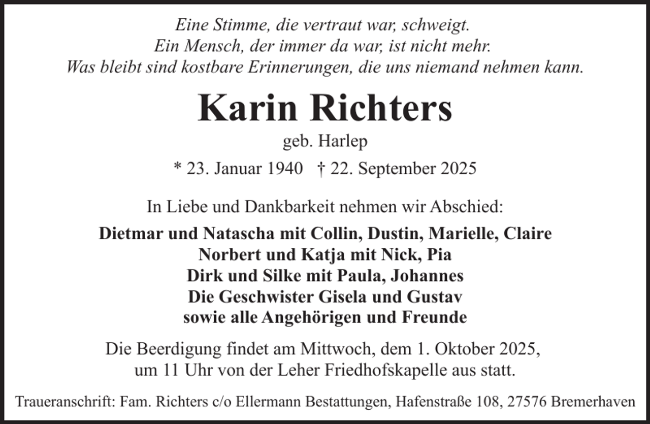 <p>Eine Stimme, die vertraut war, schweigt.<br />Ein Mensch, der immer da war, ist nicht mehr.<br />Was bleibt sind kostbare Erinnerungen, die uns niemand nehmen kann.</p><p>Karin Richters<br />geb. Harlep</p><p>* 23. Januar 1940 † 22. September 2025<br />In Liebe und Dankbarkeit nehmen wir Abschied:<br />Dietmar und Natascha mit Collin, Dustin, Marielle, Claire<br />Norbert und Katja mit Nick, Pia<br />Dirk und Silke mit Paula, Johannes<br />Die Geschwister Gisela und Gustav<br />sowie alle Angehörigen und Freunde<br />Die Beerdigung findet am Mittwoch, dem 1. Oktober 2025,<br />um 11 Uhr von der Leher Friedhofskapelle aus statt.<br />Traueranschrift: Fam. Richters c/o Ellermann Bestattungen, Hafenstraße 108, 27576 Bremerhaven</p>