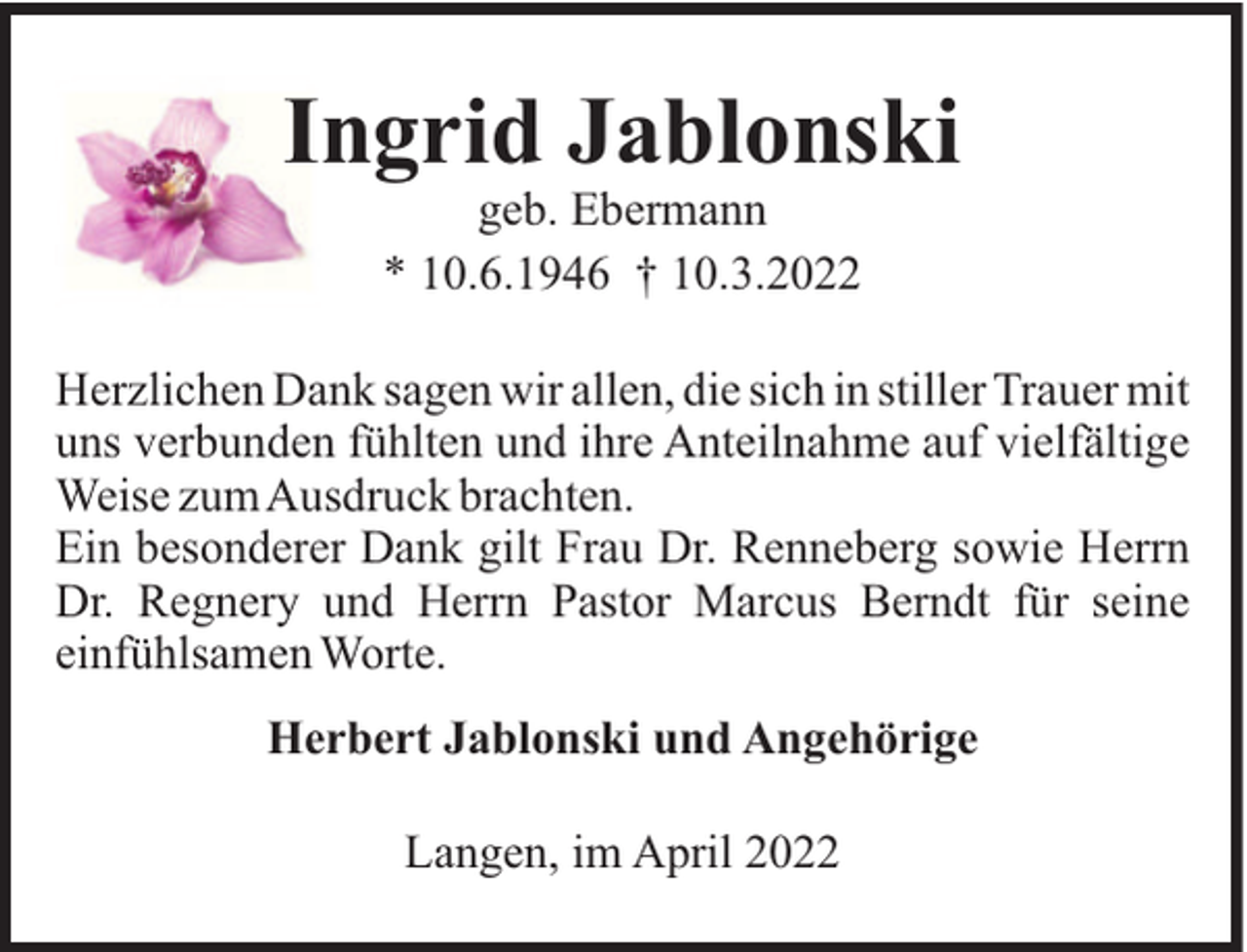 <p>Ingrid Jablonski<br />geb. Ebermann<br />* 10.6.1946 † 10.3.2022<br />Herzlichen Dank sagen wir allen, die sich in stiller Trauer mit<br />uns verbunden fühlten und ihre Anteilnahme auf vielfältige<br />Weise zumAusdruck brachten.<br />Ein besonderer Dank gilt Frau Dr. Renneberg sowie Herrn<br />Dr. Regnery und Herrn Pastor Marcus Berndt für seine<br />einfühlsamen Worte.<br />Herbert Jablonski und Angehörige<br />Langen, im April 2022</p>