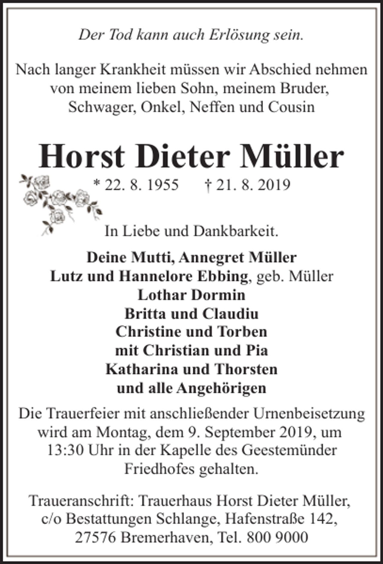 <p>Der Tod kann auch Erlösung sein.<br />Nach langer Krankheit müssen wir Abschied nehmen<br />von meinem lieben Sohn, meinem Bruder,<br />Schwager, Onkel, Neffen und Cousin</p><p>Horst Dieter Müller<br />* 22. 8. 1955</p><p>† 21. 8. 2019</p><p>In Liebe und Dankbarkeit.<br />Deine Mutti, Annegret Müller<br />Lutz und Hannelore Ebbing, geb. Müller<br />Lothar Dormin<br />Britta und Claudiu<br />Christine und Torben<br />mit Christian und Pia<br />Katharina und Thorsten<br />und alle Angehörigen<br />Die Trauerfeier mit anschließender Urnenbeisetzung<br />wird am Montag, dem 9. September 2019, um<br />13:30 Uhr in der Kapelle des Geestemünder<br />Friedhofes gehalten.<br />Traueranschrift: Trauerhaus Horst Dieter Müller,<br />c/o Bestattungen Schlange, Hafenstraße 142,<br />27576 Bremerhaven, Tel. 800 9000</p>