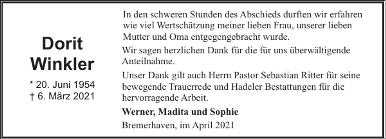<p>Dorit<br />Winkler<br />* 20. Juni 1954<br />† 6. März 2021</p><p>In den schweren Stunden des Abschieds durften wir erfahren<br />wie viel Wertschätzung meiner lieben Frau, unserer lieben<br />Mutter und Oma entgegengebracht wurde.<br />Wir sagen herzlichen Dank für die für uns überwältigende<br />Anteilnahme.<br />Unser Dank gilt auch Herrn Pastor Sebastian Ritter für seine<br />bewegende Trauerrede und Hadeler Bestattungen für die<br />hervorragende Arbeit.<br />Werner, Madita und Sophie<br />Bremerhaven, im April 2021</p>