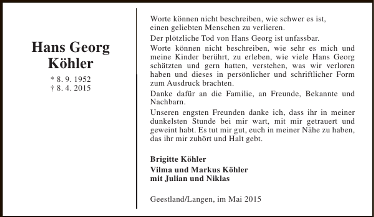 <p>Hans Georg<br />Köhler<br />* 8. 9. 1952<br />† 8. 4. 2015</p><p>Worte können nicht beschreiben, wie schwer es ist,<br />einen geliebten Menschen zu verlieren.<br />Der plötzliche Tod von Hans Georg ist unfassbar.<br />Worte können nicht beschreiben, wie sehr es mich und<br />meine Kinder berührt, zu erleben, wie viele Hans Georg<br />schätzten und gern hatten, verstehen, was wir verloren<br />haben und dieses in persönlicher und schriftlicher Form<br />zum Ausdruck brachten.<br />Danke dafür an die Familie, an Freunde, Bekannte und<br />Nachbarn.<br />Unseren engsten Freunden danke ich, dass ihr in meiner<br />dunkelsten Stunde bei mir wart, mit mir getrauert und<br />geweint habt. Es tut mir gut, euch in meiner Nähe zu haben,<br />das ihr mir zuhört und Halt gebt.<br />Brigitte Köhler<br />Vilma und Markus Köhler<br />mit Julian und Niklas<br />Geestland/Langen, im Mai 2015</p>