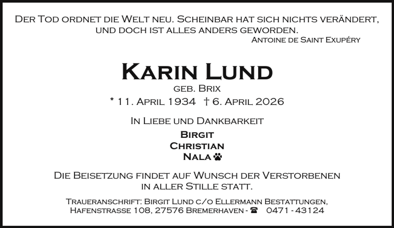 <p>Der Tod ordnet die Welt neu. Scheinbar hat sich nichts verändert,<br />und doch ist alles anders geworden.<br />Antoine de Saint Exupéry</p><p>Karin Lund</p><p>geb. Brix<br />* 11. April 1934 † 6. April 2026<br />In Liebe und Dankbarkeit<br />Birgit<br />Christian<br />Nala<br />Die Beisetzung findet auf Wunsch der Verstorbenen<br />in aller Stille statt.<br />Traueranschrift: Birgit Lund c/o Ellermann Bestattungen,<br />Hafenstraße 108, 27576 Bremerhaven - ( 0471 - 43124</p>