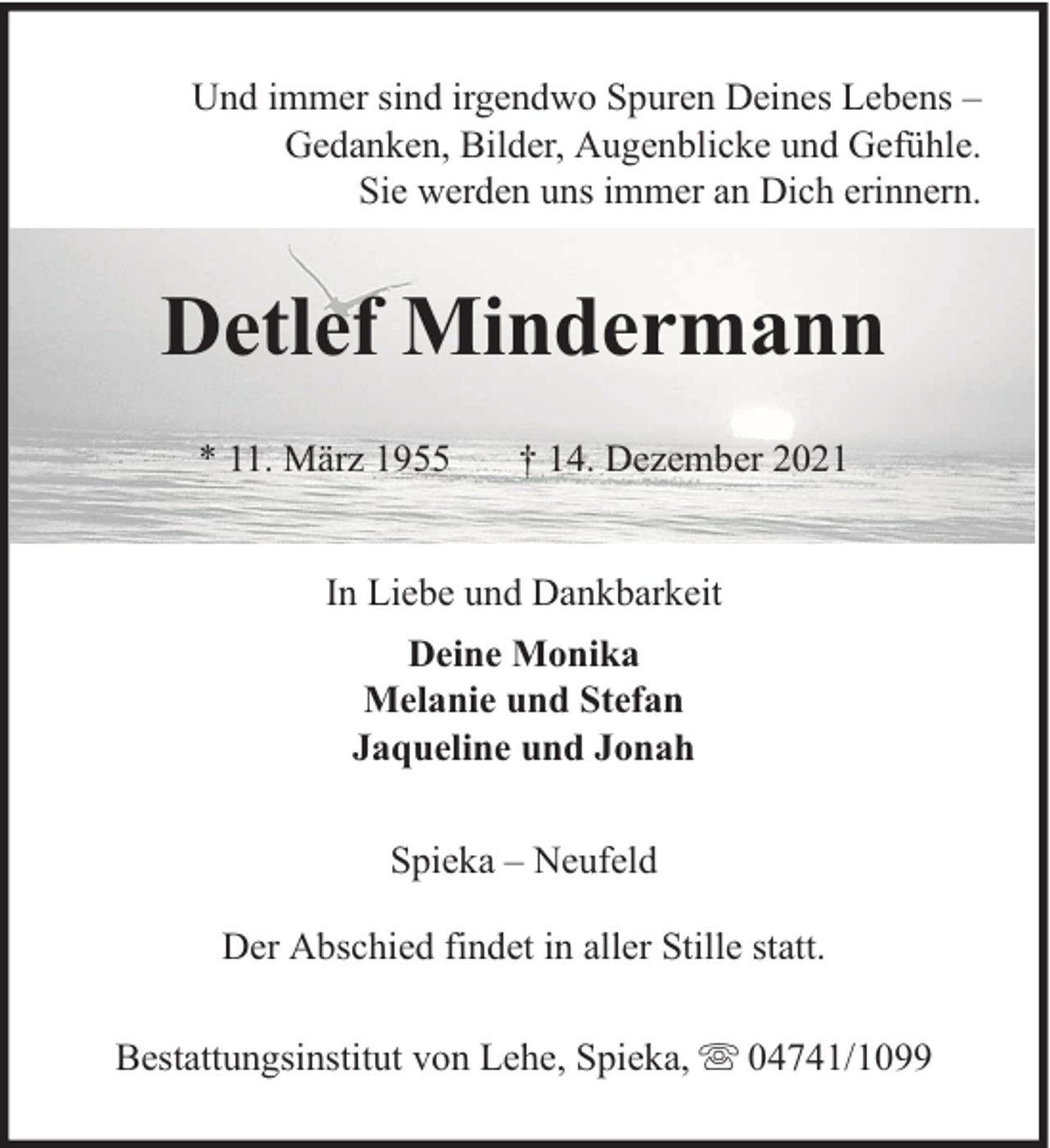 <p>Und immer sind irgendwo Spuren Deines Lebens –<br />Gedanken, Bilder, Augenblicke und Gefühle.<br />Sie werden uns immer an Dich erinnern.</p><p>Detlef Mindermann<br />* 11. März 1955</p><p>† 14. Dezember 2021</p><p>In Liebe und Dankbarkeit<br />Deine Monika<br />Melanie und Stefan<br />Jaqueline und Jonah<br />Spieka – Neufeld<br />Der Abschied findet in aller Stille statt.<br />Bestattungsinstitut von Lehe, Spieka,</p><p>04741/1099</p>