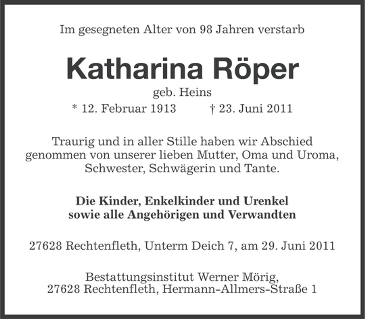 <p>Im gesegneten Alter von 98 Jahren verstarb</p><p>Katharina Röper<br />geb. Heins<br />* 12. Februar 1913<br />† 23. Juni 2011<br />Traurig und in aller Stille haben wir Abschied<br />genommen von unserer lieben Mutter, Oma und Uroma,<br />Schwester, Schwägerin und Tante.<br />Die Kinder, Enkelkinder und Urenkel<br />sowie alle Angehörigen und Verwandten<br />27628 Rechtenfleth, Unterm Deich 7, am 29. Juni 2011<br />Bestattungsinstitut Werner Mörig,<br />27628 Rechtenfleth, Hermann-Allmers-Straße 1</p>