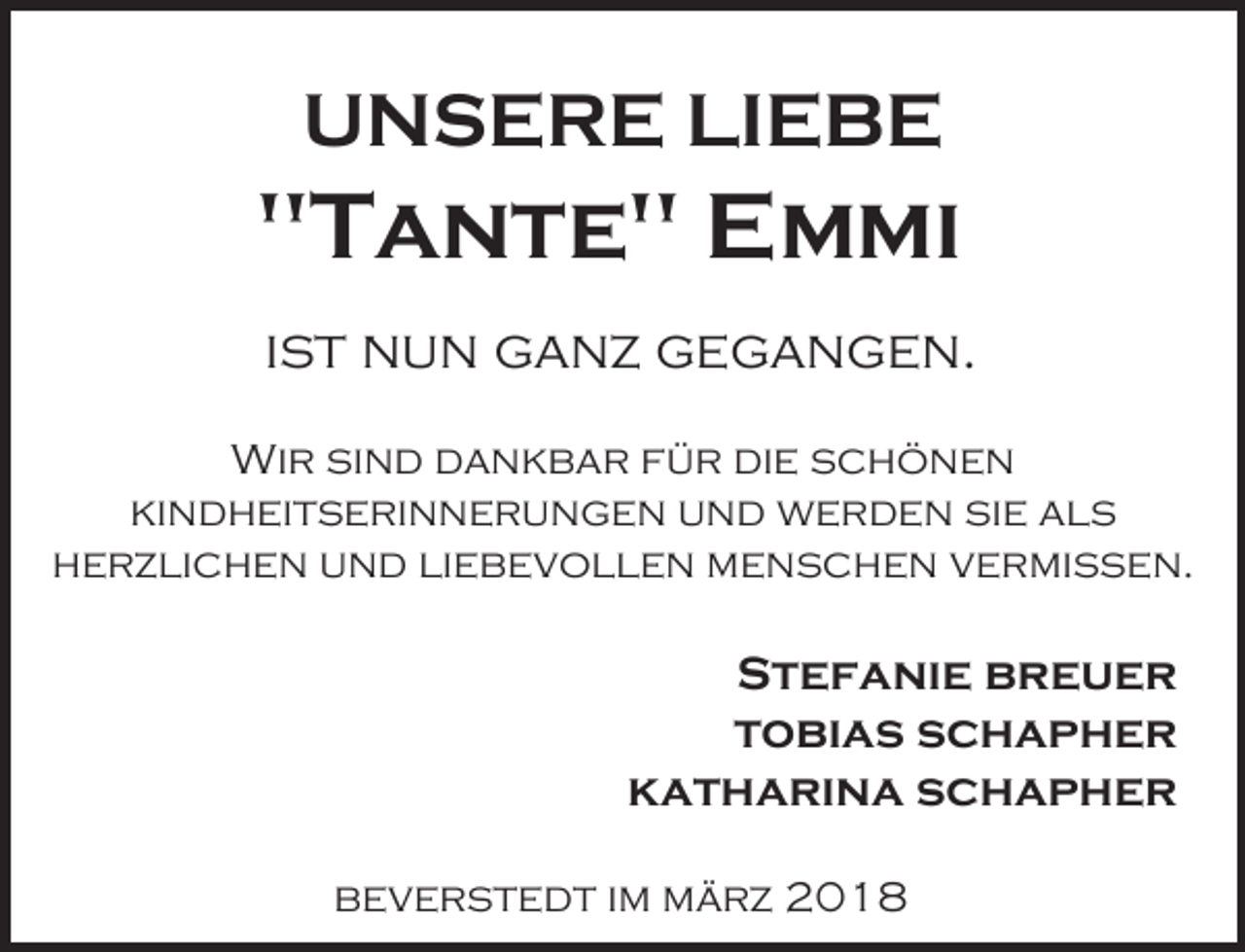<p>UNSERE LIEBE</p><p>"Tante" Emmi<br />ist nun ganz gegangen.<br />Wir sind dankbar für die schönen<br />kindheitserinnerungen und werden sie als<br />herzlichen und liebevollen menschen vermissen.</p><p>Stefanie breuer<br />tobias schapher<br />katharina schapher<br />beverstedt im märz 2018</p>