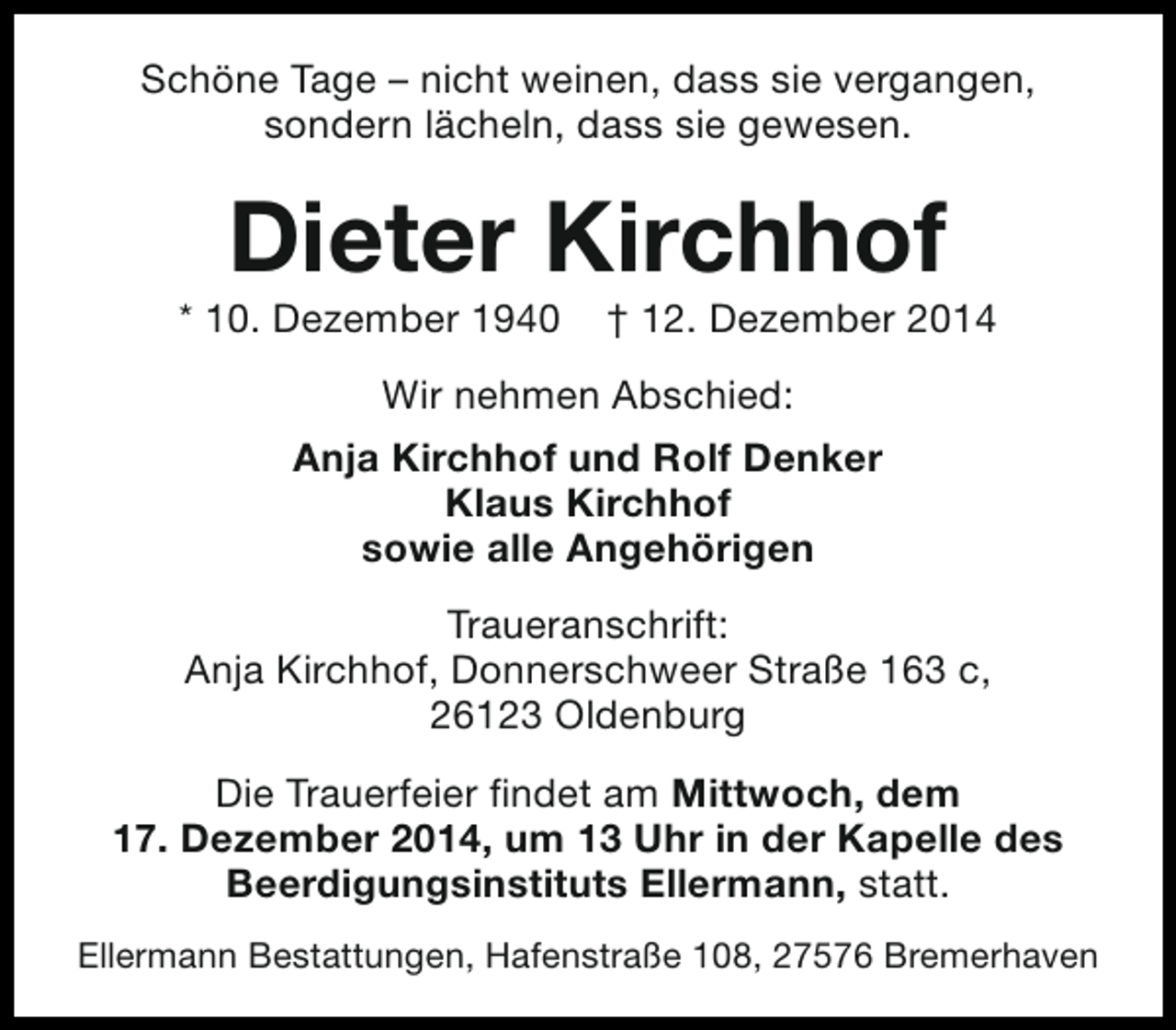 <p>Schöne Tage – nicht weinen, dass sie vergangen,<br />sondern lächeln, dass sie gewesen.</p><p>Dieter Kirchhof</p><p>* 10. Dezember 1940</p><p>† 12. Dezember 2014</p><p>Wir nehmen Abschied:<br />Anja Kirchhof und Rolf Denker<br />Klaus Kirchhof<br />sowie alle Angehörigen<br />Traueranschrift:<br />Anja Kirchhof, Donnerschweer Straße 163 c,<br />26123 Oldenburg<br />Die Trauerfeier findet am Mittwoch, dem<br />17. Dezember 2014, um 13 Uhr in der Kapelle des<br />Beerdigungsinstituts Ellermann, statt.<br />Ellermann Bestattungen, Hafenstraße 108, 27576 Bremerhaven</p>