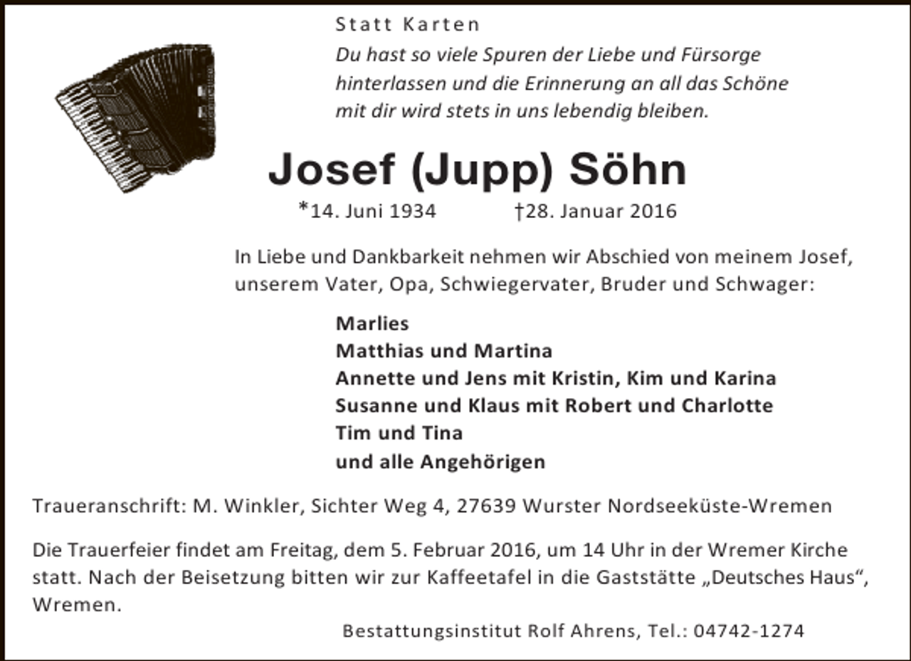<p>Statt Karten<br />Du hast so viele Spuren der Liebe und Fürsorge<br />hinterlassen und die Erinnerung an all das Schöne<br />mit dir wird stets in uns lebendig bleiben.</p><p>Josef (Jupp) Söhn<br />*14. Juni 1934</p><p>†28. Januar 2016</p><p>In Liebe und Dankbarkeit nehmen wir Abschied von meinem Josef,<br />unserem Vater, Opa, Schwiegervater, Bruder und Schwager:<br />Marlies<br />Matthias und Martina<br />Annette und Jens mit Kristin, Kim und Karina<br />Susanne und Klaus mit Robert und Charlotte<br />Tim und Tina<br />und alle Angehörigen<br />Traueranschrift: M. Winkler, Sichter Weg 4, 27639 Wurster Nordseeküste-Wremen<br />Die Trauerfeier findet am Freitag, dem 5. Februar 2016, um 14 Uhr in der Wremer Kirche<br />statt. Nach der Beisetzung bitten wir zur Kaffeetafel in die Gaststätte „Deutsches Haus“,<br />Wremen.<br />Bestattungsinstitut Rolf Ahrens, Tel.: 04742-1274</p>