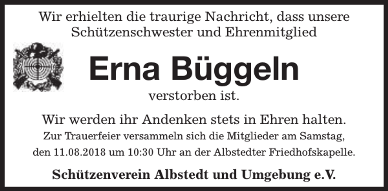 <p>Wir erhielten die traurige Nachricht, dass unsere<br />Schützenschwester und Ehrenmitglied</p><p>Erna Büggeln<br />verstorben ist.</p><p>Wir werden ihr Andenken stets in Ehren halten.<br />Zur Trauerfeier versammeln sich die Mitglieder am Samstag,<br />den 11.08.2018 um 10:30 Uhr an der Albstedter Friedhofskapelle.</p><p>Schützenverein Albstedt und Umgebung e.V.</p>