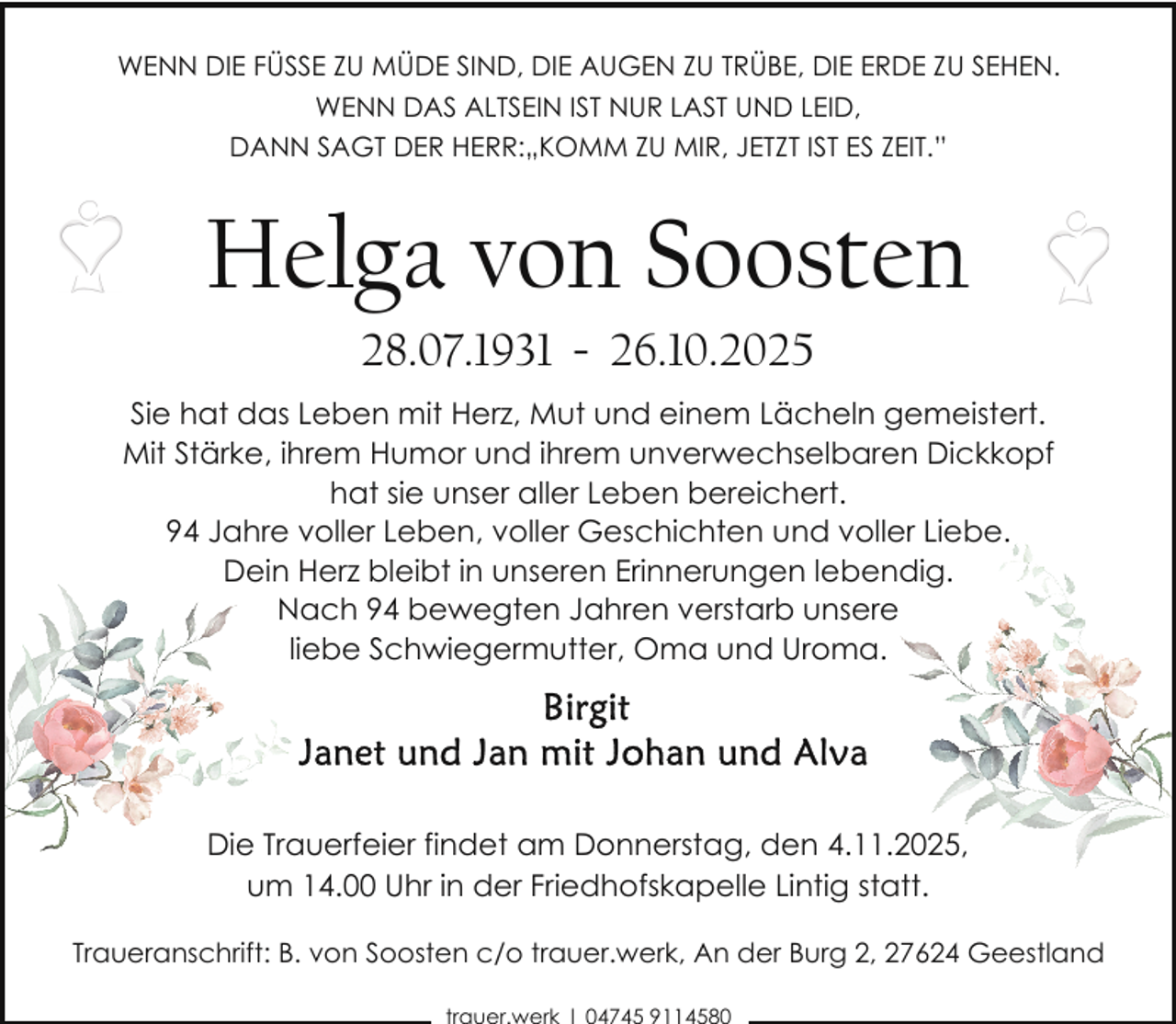 <p>WENN DIE FÜSSE ZU MÜDE SIND, DIE AUGEN ZU TRÜBE, DIE ERDE ZU SEHEN.<br />WENN DAS ALTSEIN IST NUR LAST UND LEID,<br />DANN SAGT DER HERR:„KOMM ZU MIR, JETZT IST ES ZEIT.”</p><p>Helga von Soosten<br />28.07.1931 - 26.10.2025</p><p>Sie hat das Leben mit Herz, Mut und einem Lächeln gemeistert.<br />Mit Stärke, ihrem Humor und ihrem unverwechselbaren Dickkopf<br />hat sie unser aller Leben bereichert.<br />94 Jahre voller Leben, voller Geschichten und voller Liebe.<br />Dein Herz bleibt in unseren Erinnerungen lebendig.<br />Nach 94 bewegten Jahren verstarb unsere<br />liebe Schwiegermutter, Oma und Uroma.</p><p>Die Trauerfeier findet am Donnerstag, den 4.11.2025,<br />um 14.00 Uhr in der Friedhofskapelle Lintig statt.<br />Traueranschrift: B. von Soosten c/o trauer.werk, An der Burg 2, 27624 Geestland</p>