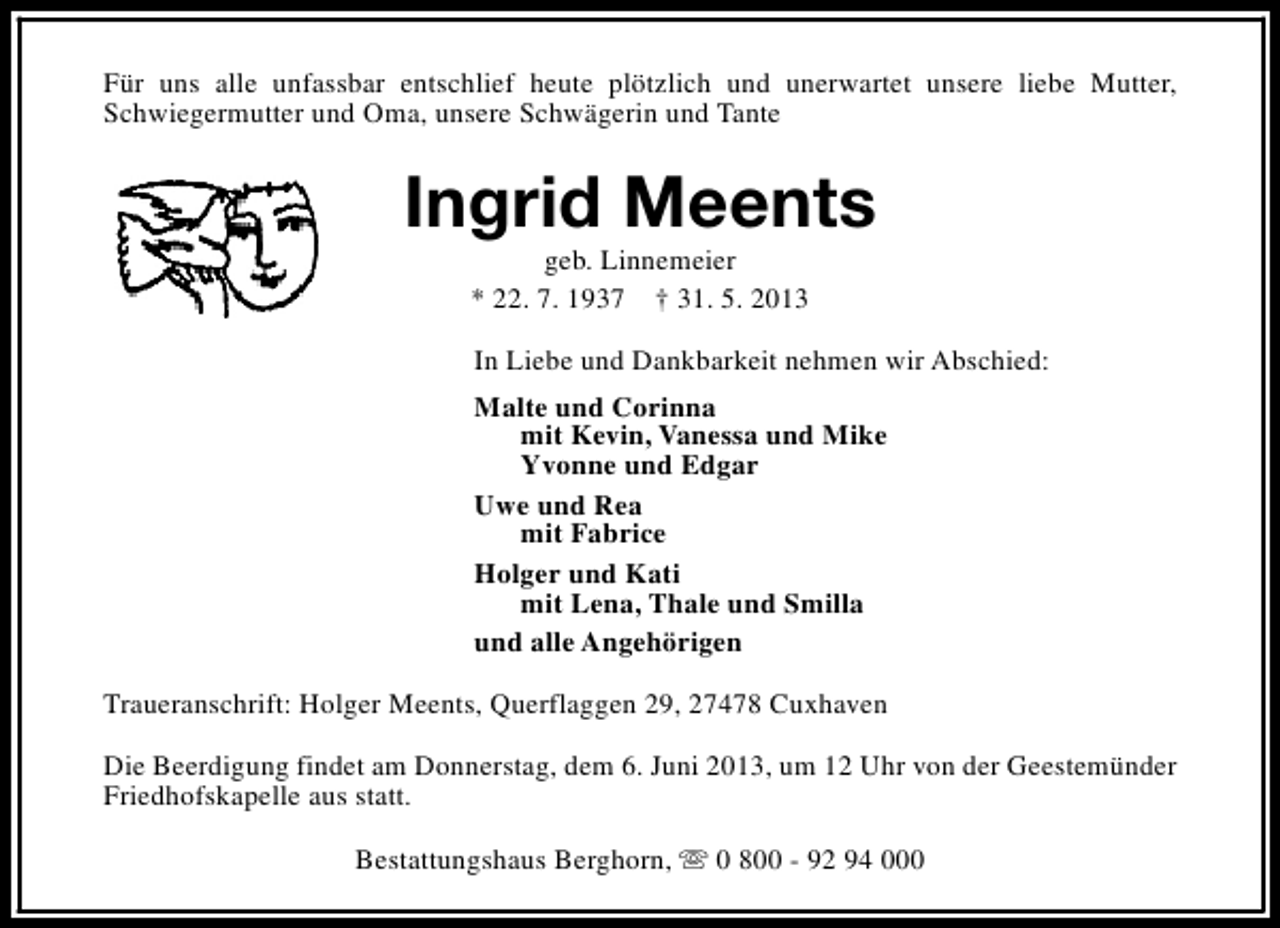 <p>Für uns alle unfassbar entschlief heute plötzlich und unerwartet unsere liebe Mutter,<br />Schwiegermutter und Oma, unsere Schwägerin und Tante</p><p>Ingrid Meents<br />geb. Linnemeier<br />* 22. 7. 1937 † 31. 5. 2013</p><p>In Liebe und Dankbarkeit nehmen wir Abschied:<br />Malte und Corinna<br />mit Kevin, Vanessa und Mike<br />Yvonne und Edgar<br />Uwe und Rea<br />mit Fabrice<br />Holger und Kati<br />mit Lena, Thale und Smilla<br />und alle Angehörigen<br />Traueranschrift: Holger Meents, Querflaggen 29, 27478 Cuxhaven<br />Die Beerdigung findet am Donnerstag, dem 6. Juni 2013, um 12 Uhr von der Geestemünder<br />Friedhofskapelle aus statt.<br />Bestattungshaus Berghorn, s 0 800 - 92 94 000</p>