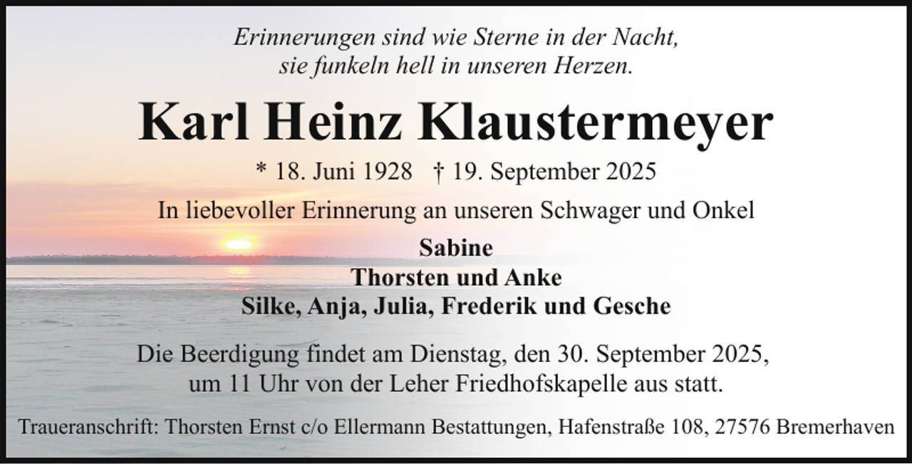 <p>Erinnerungen sind wie Sterne in der Nacht,<br />sie funkeln hell in unseren Herzen.</p><p>Karl Heinz Klaustermeyer<br />* 18. Juni 1928 † 19. September 2025</p><p>In liebevoller Erinnerung an unseren Schwager und Onkel<br />Sabine<br />Thorsten und Anke<br />Silke, Anja, Julia, Frederik und Gesche<br />Die Beerdigung findet am Dienstag, den 30. September 2025,<br />um 11 Uhr von der Leher Friedhofskapelle aus statt.<br />Traueranschrift: Thorsten Ernst c/o Ellermann Bestattungen, Hafenstraße 108, 27576 Bremerhaven</p>
