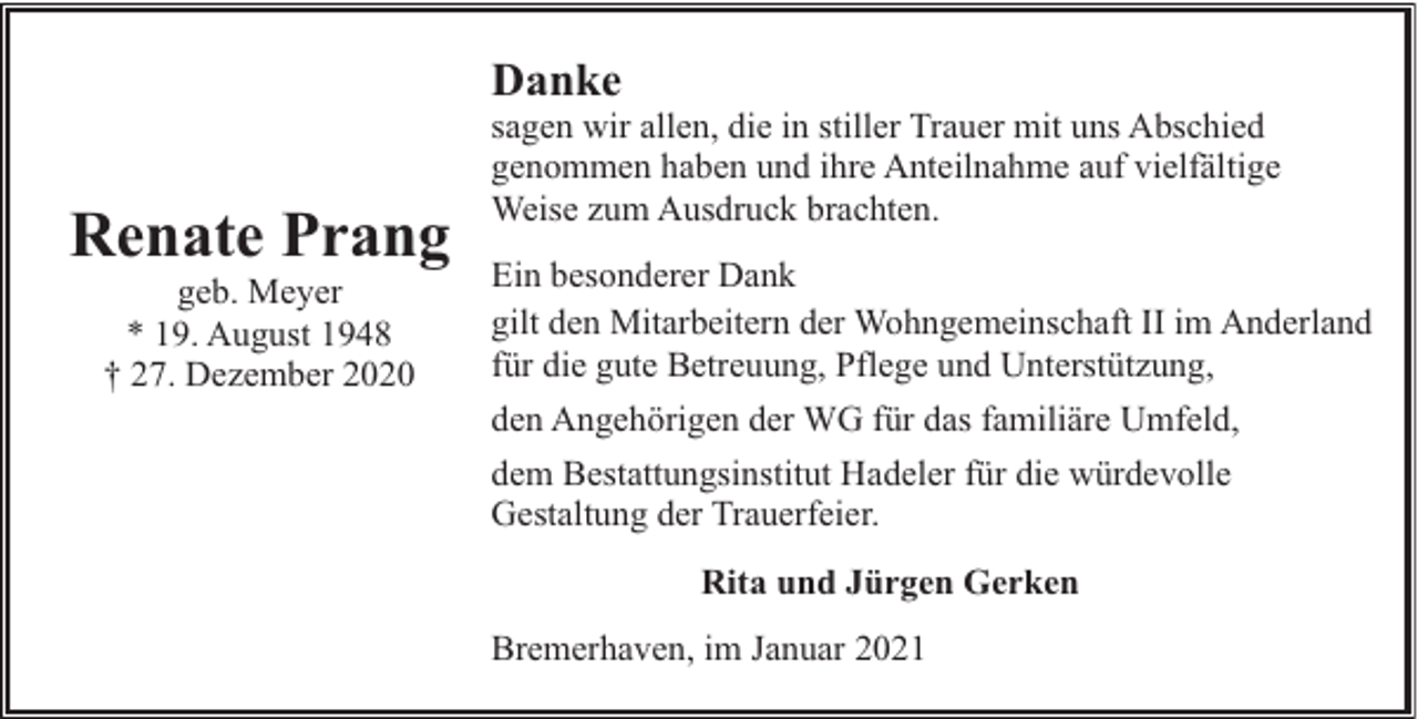 <p>Danke</p><p>Renate Prang<br />geb. Meyer<br />* 19. August 1948<br />† 27. Dezember 2020</p><p>sagen wir allen, die in stiller Trauer mit uns Abschied<br />genommen haben und ihre Anteilnahme auf vielfältige<br />Weise zum Ausdruck brachten.<br />Ein besonderer Dank<br />gilt den Mitarbeitern der Wohngemeinschaft II im Anderland<br />für die gute Betreuung, Pflege und Unterstützung,<br />den Angehörigen der WG für das familiäre Umfeld,<br />dem Bestattungsinstitut Hadeler für die würdevolle<br />Gestaltung der Trauerfeier.<br />Rita und Jürgen Gerken<br />Bremerhaven, im Januar 2021</p>